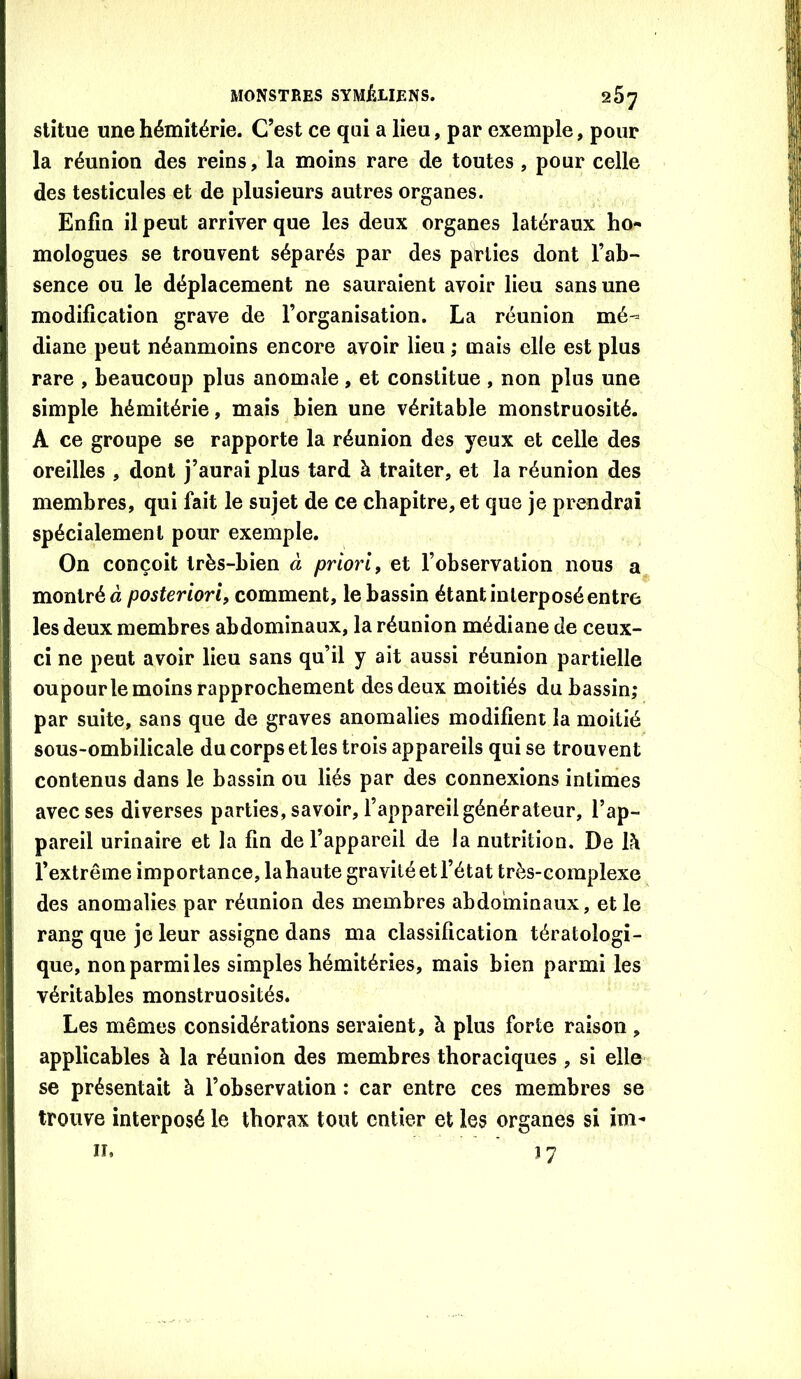 stîtue unehémitérie. C’est ce qui a lieu, par exemple, pour la réunion des reins, la moins rare de toutes , pour celle des testicules et de plusieurs autres organes. Enfin il peut arriver que les deux organes latéraux ho- mologues se trouvent séparés par des parties dont l’ab- sence ou le déplacement ne sauraient avoir lieu sans une modification grave de l’organisation. La réunion mé- diane peut néanmoins encore avoir lieu ; mais elle est plus rare , beaucoup plus anomale, et constitue , non plus une simple hémitérie, mais bien une véritable monstruosité. A ce groupe se rapporte la réunion des yeux et celle des oreilles , dont j’aurai plus tard à traiter, et la réunion des membres, qui fait le sujet de ce chapitre, et que je prendrai spécialement pour exemple. On conçoit très-bien à priori, et l’observation nous a montré à comment, le bassin étant interposé entre les deux membres abdominaux, la réunion médiane de ceux- ci ne peut avoir lieu sans qu’il y ait aussi réunion partielle oupourle moins rapprochement des deux moitiés du bassin; par suite, sans que de graves anomalies modifient la moitié sous-ombilicale du corps et les trois appareils qui se trouvent contenus dans le bassin ou liés par des connexions intinies avec ses diverses parties, savoir, l’appareil générateur, l’ap- pareil urinaire et la fin de l’appareil de la nutrition. De là l’extrême importance, lahaute gravité et l’état très-complexe des anomalies par réunion des membres abdominaux, et le rang que je leur assigne dans ma classification tératologi- que, non parmi les simples hémitéries, mais bien parmi les véritables monstruosités. Les mêmes considérations seraient, à plus forte raison , applicables à la réunion des membres thoraciques, si elle se présentait à l’observation : car entre ces membres se trouve interposé le thorax tout entier et les organes si im-