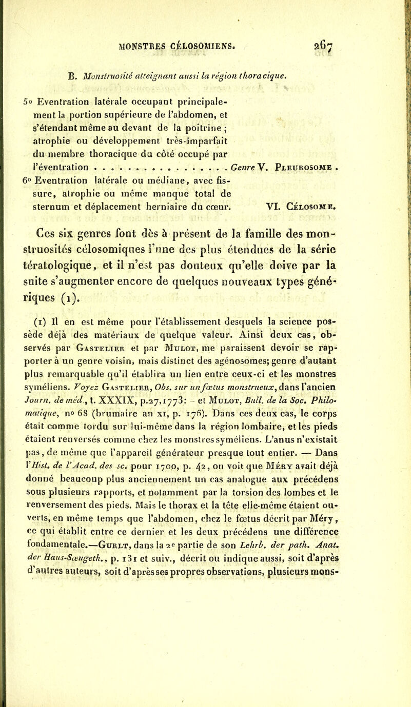 B. Monstruosité atteignant aussi la région thoracique. 5o Eventration latérale occupant principale- ment la portion supérieure de l’abdomen, et s’étendant même au devant de la poitrine; atrophie ou développement très-imparfait du membre thoracique du côté occupé par l’éventration Genre V. Pleurosome . 6° Eventration latérale ou médiane, avec fis- sure, atrophie ou même manque total de sternum et déplacement herniaire du cœur. VI. Célosome. Ces six genres font dès à présent de la famille des mon- struosités célosomiques i’fine des plus étendues de la série tératologique, et il n’est pas douteux qu’elle doive par la suite s’augmenter encore de quelques nouveaux types géné- riques (i). (i) Il en est même pour l'établissement desquels la science pos- sède déjà des matériaux de quelque valeur. Ainsi deux cas, ob- servés par Gastelter et par Mulot, me paraissent devoir se rap- porter à un genre voisin, mais distinct des agénosoraes; genre d’autant plus remarquable qu’il établira un lien entre ceux-ci et les monstres syméliens. Voyez Gastelîer, 03^. sur un fœtus dans l’ancien Joiirn. de méd.y t. XXXIX, p.27,1773.' - et Mulot, Bull, de la Soc, Philo^ manque, n» 68 (brumaire an xi, p. 176). Dans ces deux cas, le corps était comme tordu sur lui-même dans la région lombaire, elles pieds étaient renversés comme chez les monstres syméliens. L’anus n’existait pas, de même que l’appareiî générateur presque tout entier. — Dans Vliist, de VAcad, des sc. pour 1700, p. 4^, on voit que MéEy avait déjà donné beaucoup plus anciennement un cas analogue aux précédons sous plusieurs rapports, et notamment par la torsion des lombes et le renversement des pieds. Mais le thorax et la tête elle-même étaient ou- verts, en même temps que l’abdomen, chez le fœtus décrit par Méry, ce qui établit entre ce dernier et les deux précédens une différence fondamentale.—Gurlt, dans la partie de son Lehrb. der path, Anat, der Haus-Sœugeth., p. i3i et suiv., décrit ou indique aussi, soit d’après d’autres auteurs, soit d’après ses propres observations, plusieurs mons-