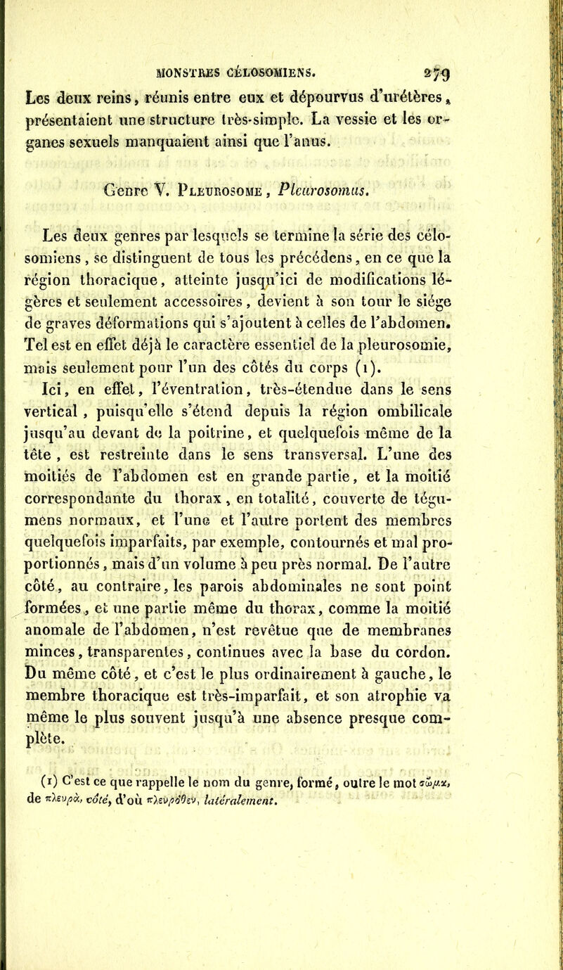 Les deux reins, réunis entre eux et dépourvus d’urétères présentaient une structure très-simple. La vessie et les or- ganes sexuels manquaient ainsi que l’anus. Genre Y. Pleijrosome , Pleiirosomas. Les deux genres par lesquels se termine la série des cëlo- ' soinîens , se distinguent de tous les précédons, en ce que la région thoracique, atteinte jusqu’ici de modifications lé- gères et seulement accessoires, devient h son tour le siège de graves déformations qui s’ajoutent à celles de Tabdomen. Tel est en effet déjà le caractère essentiel de la pleurosomie, mais seulement pour l’un des côtés du corps (1). Ici, en effet, l’éventration, très-étendue dans le sens vertical , puisqu’elle s’étend depuis la région ombilicale jusqu’au devant de la poitrine, et quelquefois même de la tête , est restreinte dans le sens transversal. L’une des moitiés de l’abdomen est en grande partie, et la moitié correspondante du thorax» en totalité, couverte de tégu- mens normaux, et l’une et l’autre portent des membres quelquefois imparfaits, par exemple, contournés et mal pro- portionnés , mais d’un volume à peu près normal. De l’autre côté, au contraire, les parois abdominales ne sont point formées., et une partie même du thorax, comme la moitié anomale de l’abdomen, n’est revêtue que de membranes minces, transparentes, continues avec la base du cordon. Du même côté, et c’est le plus ordinairement à gauche, le membre thoracique est très-imparfait, et son atrophie va inême le plus souvent jusqu’à une absence presque com- plète. (i) C’est ce que rappelle le nom du genre, formé, outre le raot<îw//.jc, de co(éf d’où latéralement.