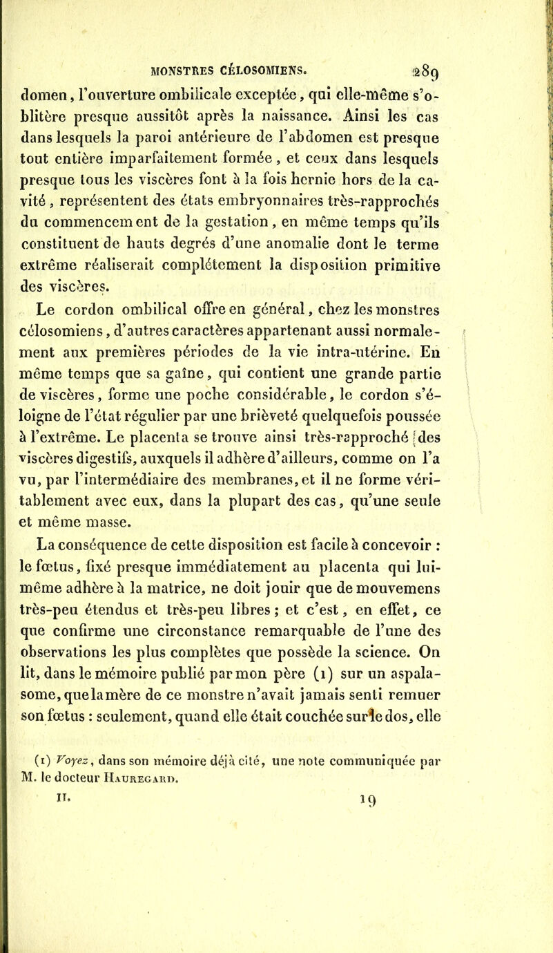 clomen, Toiiverture ombilicale exceptée, qui elle-même s’o- blitère presque aussitôt après la naissance. Ainsi les cas dans lesquels la paroi antérieure de l’abdomen est presque tout entière imparfaitement formée, et ceux dans lesquels presque tous les viscères font à la fois hernie hors de la ca- vité , représentent des états embryonnaires très-rapprochés du commencement de la gestation, en même temps qu’ils constituent de hauts degrés d’une anomalie dont le terme extrême réaliserait complètement la disposition primitive des viscères. Le cordon ombilical offre en général, chez les monstres célosomiens, d’autres caractères appartenant aussi normale- ment aux premières périodes de la vie intra-utérine. En même temps que sa gaine, qui contient une grande partie de viscères, forme une poche considérable, le cordon s’é- loigne de l’état régulier par une brièveté quelquefois poussée à l’extrême. Le placenta se trouve ainsi très-rapproché [des viscèresdigestifs, auxquels il adhère d’ailleurs, comme on l’a vu, par l’intermédiaire des membranes, et il ne forme véri- tablement avec eux, dans la plupart des cas, qu’une seule et même masse. La conséquence de cette disposition est facile à concevoir : le fœtus, fixé presque immédiatement au placenta qui lui- même adhère à la matrice, ne doit jouir que de mouvemens très-peu étendus et très-peu libres; et c’est, en effet, ce que confirme une circonstance remarquable de l’une des observations les plus complètes que possède la science. On lit, dans le mémoire publié par mon père (i) sur un aspala- some,quelamère de ce monstre n’avait jamais senti remuer son fœtus : seulement, quand elle était couchée surHe dos, elle (i) Voyez^ dans son mémoire déjà cité, une note communiquée par M. le docteur Hauregaiui. ÏT. Î9