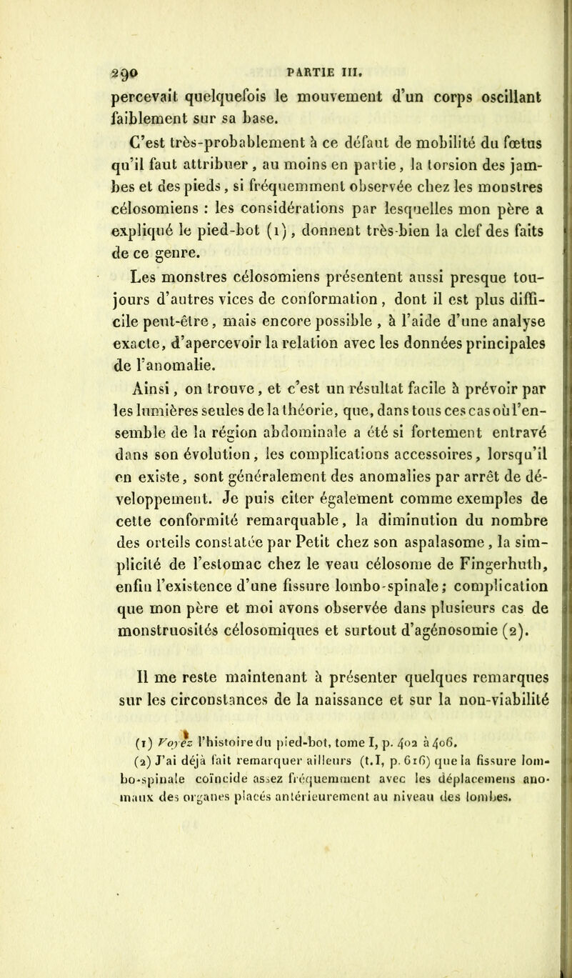 2 90 percevait quelquefois le mouvement d’un corps oscillant faiblement sur sa base. C’est très-probablement à ce défaut de mobilité du fœtus qu’il faut attribuer , au moins en partie, la torsion des jam- bes et des pieds, si fréquemment observée chez les monstres célosomiens : les considérations par lesquelles mon père a expliqué le pied-bot (i), donnent très-bien la clef des faits de ce genre. Les monstres célosomiens présentent aussi presque tou- jours d’autres vices de conformation , dont il est plus diffi- cile peut-être, mais encore possible , à l’aide d’une analyse exacte, d’apercevoir la relation avec les données principales de l’anomalie. Ainsi, on trouve, et c’est un résultat facile h prévoir par les lumières seules de la théorie, que, dans tous ces cas où l’en- semble de la région abdominale a été si fortement entravé dans son évolution, les complications accessoires, lorsqu’il en existe, sont généralement des anomalies par arrêt de dé- veloppement. Je puis citer également comme exemples de cette conformité remarquable, la diminution du nombre des orteils constatée par Petit chez son aspalasome, la sim- | plicilé de l’estomac chez le veau célosome de Fingerhuth, | enfin l’existence d’une fissure lombo'spinale; complication que mon père et moi avons observée dans plusieurs cas de i monstruosités célosomiqiies et surtout d’agénosomie (2). ' Il me reste maintenant à présenter quelques remarques ' sur les circonstances de la naissance et sur la non-viabilité 1 ! : i . . . , ’ i (t) rhistoiredu })îed-bot, tome I, p. 402 à4o6. ' ; (2) J’ai déjà fait remarquer ailleurs (t.I, p. 6rG) que la fissure loin- 1 ij bo^spinale coïncide assez fréquemment avec les déplacemens ano- j 'i maux des organes placés antérieurement au niveau des lombes.