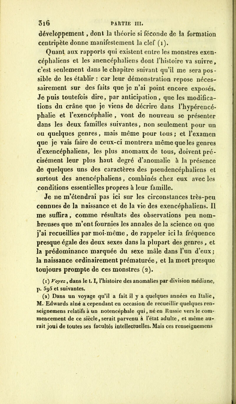 développement, dont la théorie si féconde de la formation centripète donne manifestement la clef (i). Quant aux rapports qui existent entre les monstres exen- céphaliens et les anencéphaliens dont Thistoire va suivre, c’est seulement dans le chapitre suivant qu’il me sera pos- sible de les établir : car leur démonstration repose néces- sairement sur des faits que je n’ai point encore exposés. Je puis toutefois dire, par anticipation, que les modifica- tions du crâne que je viens de décrire dans l’hypérencé- phalie et l’exencéphalie , vont de nouveau se présenter dans les deux familles suivantes, non seulement pour un ou quelques genres, mais même pour tous ; et l’examen que je vais faire de ceux-ci montrera même que les genres d’exencéphaliens, les plus anomaux de tous, doivent pré- cisément leur plus haut degré d’anomalie à la présence de quelques uns des caractères des pseudencéphaliens et surtout des anencéphaliens, combinés chez eux avec les conditions essentielles propres à leur famille. Je ne m’étendrai pas ici sur les circonstances très-peu connues de la naissance et de la vie des exencéphaliens. Il me suffira, comme résultats des observations peu nom- breuses que m’ont fournies les annales de la science ou que j’ai recueillies par moi-même, de rappeler ici la fréquence presque égale des deux sexes dans la plupart des genres, et la prédominance marquée du sexe mâle dans l’un d’eux; la naissance ordinairement prématurée, et la mort presque toujours prompte de ces monstres (2). (i) dans le 1.1, Thistoire des anomalies par division médiane, p. 595 et suivantes. (a) Dans un voyage qu’il a fait il y a quelques années en Italie, M. Edwards aîné a cependant eu occasion de recueillir quelques ren- seignemens relatifs à un notencéphale qui, né en Russie vers le com- mencement de ce siècle,serait parvenu à l’état adulte, et même au- rait joui de toutes ses facultés intellectuelles. Mais ces renseiguemens