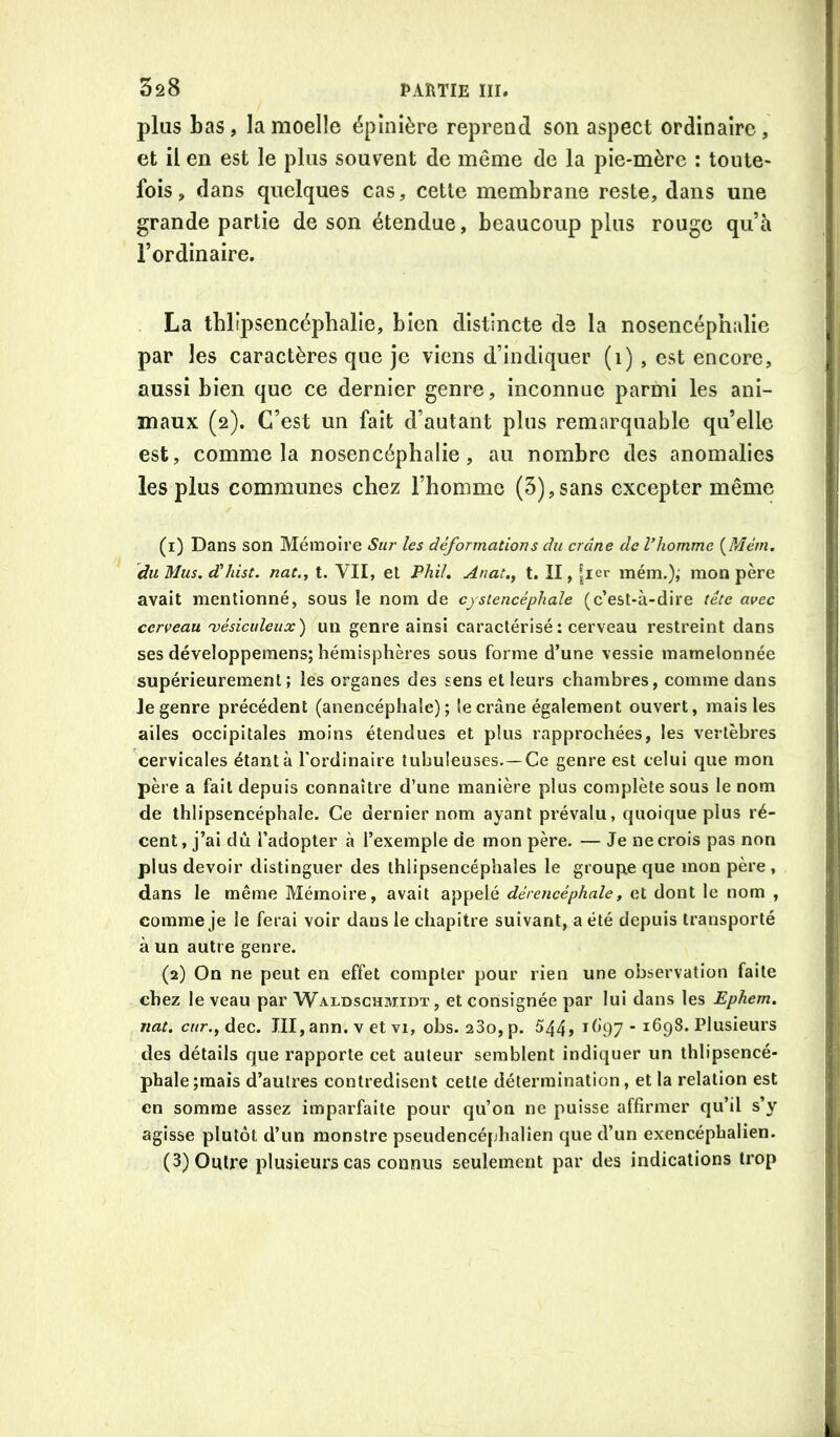 plus bas, la moelle épinière reprend son aspect ordinaire, et il en est le plus souvent de même de la pie-mère : toute- fois, dans quelques cas, cette membrane reste, dans une grande partie de son étendue, beaucoup plus rouge qu’h l’ordinaire. La tblipsencéphalie, bien distincte de la nosencéphalie par les caractères que je viens d’indiquer (1) , est encore, aussi bien que ce dernier genre, inconnue parmi les ani- maux (2). C’est un fait d’autant plus remarquable qu’elle est, comme la nosencéphalie, au nombre des anomalies les plus communes chez l’homme (5),sans excepter même (1) Dans son Mémoire Sur les déformations du crâne de l’homme {Mém, duMus. d'hist. nat.y t. VII, et l’hiU Anat.^ t. II, [icr mém.),' mon père avait mentionné, sous îe nom de cysiencéphale (c’est-à-dire tête avec cerveau 'vésiculeiix) un genre ainsi caractérisé: cerveau restreint dans ses développemens; hémisphères sous forme d’une vessie mamelonnée supérieurement; les organes des sens et leurs chambres, comme dans Je genre précédent (anencéphale) ; le crâne également ouvert, mais les ailes occipitales moins étendues et plus rapprochées, les vertèbres cervicales étant à l’ordinaire tubuleuses.—Ce genre est celui que mon père a fait depuis connaître d’une manière plus complète sous le nom de thlipsencéphale. Ce dernier nom ayant prévalu, quoique plus ré- cent, j’ai dû l’adopter à l’exemple de mon père. — Je ne crois pas non plus devoir distinguer des thlipsencéphales le groupe que mon père , dans le même Mémoire, avait appelé dérencéphale, et dont le nom , comme je le ferai voir dans le chapitre suivant, a été depuis transporté à un autre genre. (2) On ne peut en effet compter pour rien une observation faite chez le veau par Waldschmidt , et consignée par lui dans les Ephem. liât, cur.^ dec. III, ann. v et vi, obs. 280, p. 544> ^697 - 1698. Plusieurs des détails que rapporte cet auteur semblent indiquer un thlipsencé- phale ;mais d’autres contredisent cette détermination, et la relation est en somme assez imparfaite pour qu’on ne puisse affirmer qu’il s’y agisse plutôt d’un monstre pseudencéphalîen que d’un exencéphalien. (3) Outre plusieurs cas connus seulement par des indications trop