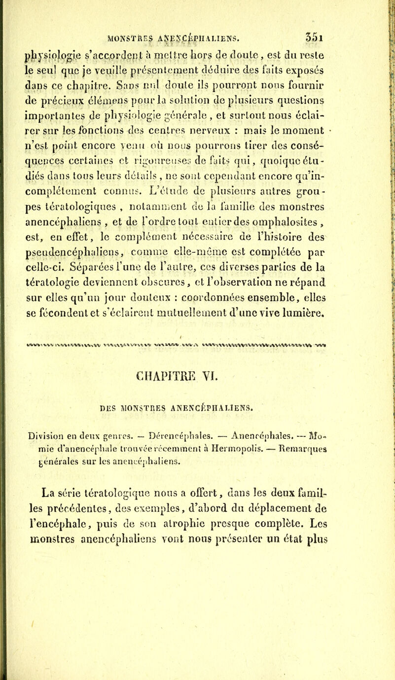 pbpîoîo^ie s’accorden t h mettre hors de doute, est du reste le seul que je veuille présentement déduire des faits exposés dans ce chapitre. Sans nrd doute ils pourront nous fournir de précieux élémens pour la solution de plusieurs questions importantes de physiologie générale , et surtout nous éclai- rer sur les fonctions des centres nerveux : mais le moment n’est point encore venu où nous pourrons tirer des consé- quences certaines et rigoureuses de fûts qui, quoique étu- diés dans tous leurs détails, ne sont cependant encore qu’in- complélement connus. L’étude de plusieurs autres grou- pes tératologiques , notamment cio la lamille des monstres anencéphaliens , et de Tordre tout entier des omphalosites , est, en effet, le complément nécessaire de l’histoire des pseudencéphaliens, comme elle-même est complétée par celle-ci. Séparées Tune de l’autre, ces diverses parties de la tératologie deviennent obscures, et l’observation ne répand sur elles qu’un jour douteux : coordonnées ensemble, elles se fécondent et s’éclairent mutuellement d’une vive lumière. ,(w>.-wv','wv».wi'«,vv»'vv jx l'VWv'VVvWl'Wî-'WVVWvW'A^tivmiV'W wn CHAPITRE VI. DES MONSTRES ANENCfPHAUENS. Division en deux genres. ~ Dérencéphales. — Anenccphaîes. — Mo« mie d'anencéphale trouvée récemment à Hermopolis. — Remarques générales sur les anencéphaliens. La série tératologique nous a offert, clans les deux famil- les précédentes, des exemples, d’abord du déplacement de l’encéphale, puis de son atrophie presque complète. Les monstres anencéphaliens vont nous présenter un état plus