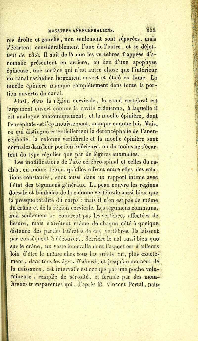 rès droite et gauche, non seulement sont séparées, mais s’écartent considérablement i’une de l’autre, et se déjet- tent de côté. Il suit de là que les vertèbres frappées d’a- nomalie présentent en arrière, au lieu d’une apophyse épineuse, une surface qui n’est autre chose que l’intérieur du canal rachidien largement ouvert et étalé en lame. La moelle épinière manque complètement dans toute la por- tion ouverte du canal. Ainsi, dans la région cervicale, le canal vertébral est largement ouvert comme la cavité crânienne, à laquelle il est analogue anatomiquement, et la moelle épinière, dont l’encéphale est l’épanouissement, manque comme lui. Mais, ce qui distingue essentiellement la dérencéphalie de l’anen- céphalie, la colonne vertébrale et la moelle épinière sont normales dansleur portion inférieure, ou du moins ne s’écar- tent du type régulier que par de légères anomalies. Les modifications de l’axe cérébro-spinal et celles du ra- chis, en même temps qu’elles offrent entre elles des rela- tions constantes, sont aussi dans un rapport intime avec l’état des tégumcns généraux. La peau couvre les régions dorsale et lombaire delà colonne vertébrale aussi bien que la presque totalité du corps : mais il n’en est pas de même du crâne et de la région cervicale. Les iégumens communs, non seulement ne couvrent pas les vertèbres affectées de fissure, mais s’arrôleiil même do chaque côté à quelque distance des parties latérales de ces vertèbres. Ils laissent par conséquent à découvert, derrière le coi aussi bien que sur le crâne , un vaste iolervalle dont l’aspect est d’ailleurs loin d’être le même chez tous les sujets on, plus exacte- ment , dans tous les âges. D’abord, et jusqu’au moment de la naissance, cet mlervalle est occupé par une poche volu-> mineuse , remplie de sérosité, et formée par des mem-* branes transparentes qui, d’après M. Vincent Portai,