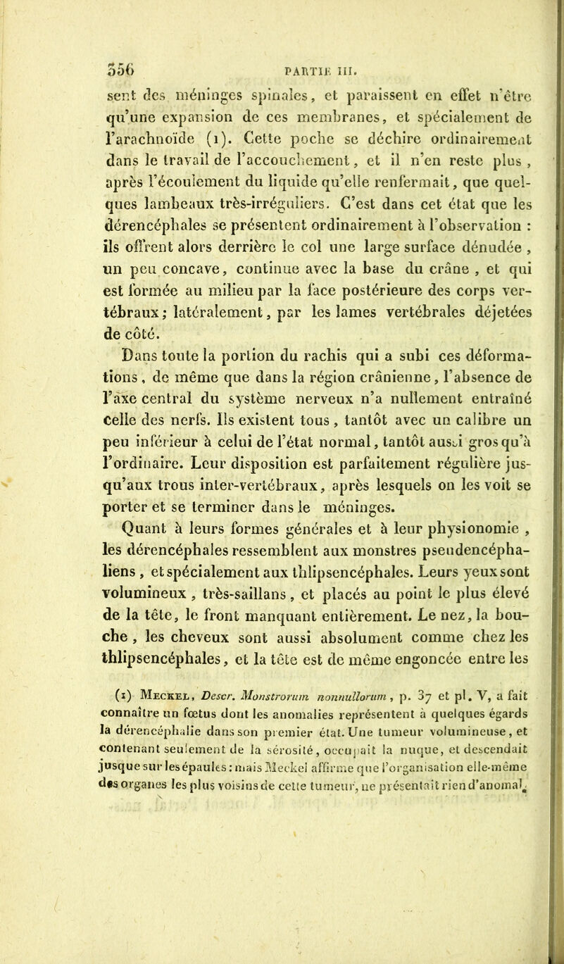 ser*t fies méninges spinales, et paraissent en effet n’être qu’une expansion de ces membranes, et spécialement de l’arachnoïde (i). Cette poche se déchire ordinairement dans le travail de l’accouchement, et il n’en reste plus , après l’écoulement du liquide qu’elle renfermait, que quel- ques lambeaux très-irréguliers. C’est dans cet état que les dérencéphales se présentent ordinairement à l’observation : ils oflrent alors derrière le col une large surface dénudée , un peu concave, continue avec la base du crâne , et qui est formée au milieu par la face postérieure des corps ver- tébraux ; latéralement, par les lames vertébrales déjetées de côté. Dans toute la portion du rachis qui a subi ces déforma- tions , de même que dans la région crânienne, l’absence de Taxe centrai du système nerveux n’a nullement entraîné Celle des nerfs. Iis existent tous, tantôt avec un calibre un peu inférieur à celui de l’état normal, tantôt ausi.i gros qu’à l’ordinaire. Leur disposition est parfaitement régulière jus- qu’aux trous inter-vertébraux, après lesquels on les voit se porter et se terminer dans le méninges. Quant à leurs formes générales et h leur physionomie , les dérencéphales ressemblent aux monstres pseudencépha- liens , et spécialement aux thlipsencéphales. Leurs yeux sont volumineux , Irès-saillans, et placés au point le plus élevé de la tête, le front manquant entièrement. Le nez, la bou- che , les cheveux sont aussi absolument comme chez les thlipsencéphales, et la tête est de même engoncée entre les (i) Meckel, Descr. Monstrorum nonnulloniin p. Sj et pl, V, a fait connaître un fœtus dont les anomalies représentent à quelques égards la dérencéplialie dans son premier état. Une tumeur volumineuse, et contenant seulement de la sérosité, occuj)ait la nuque, et descendait jusquesur les épaules; mais Meckel affirme que l’organisation elle-même d*s organes les plus voisins de ceüe tumeur, ue présentait rien d’anomak