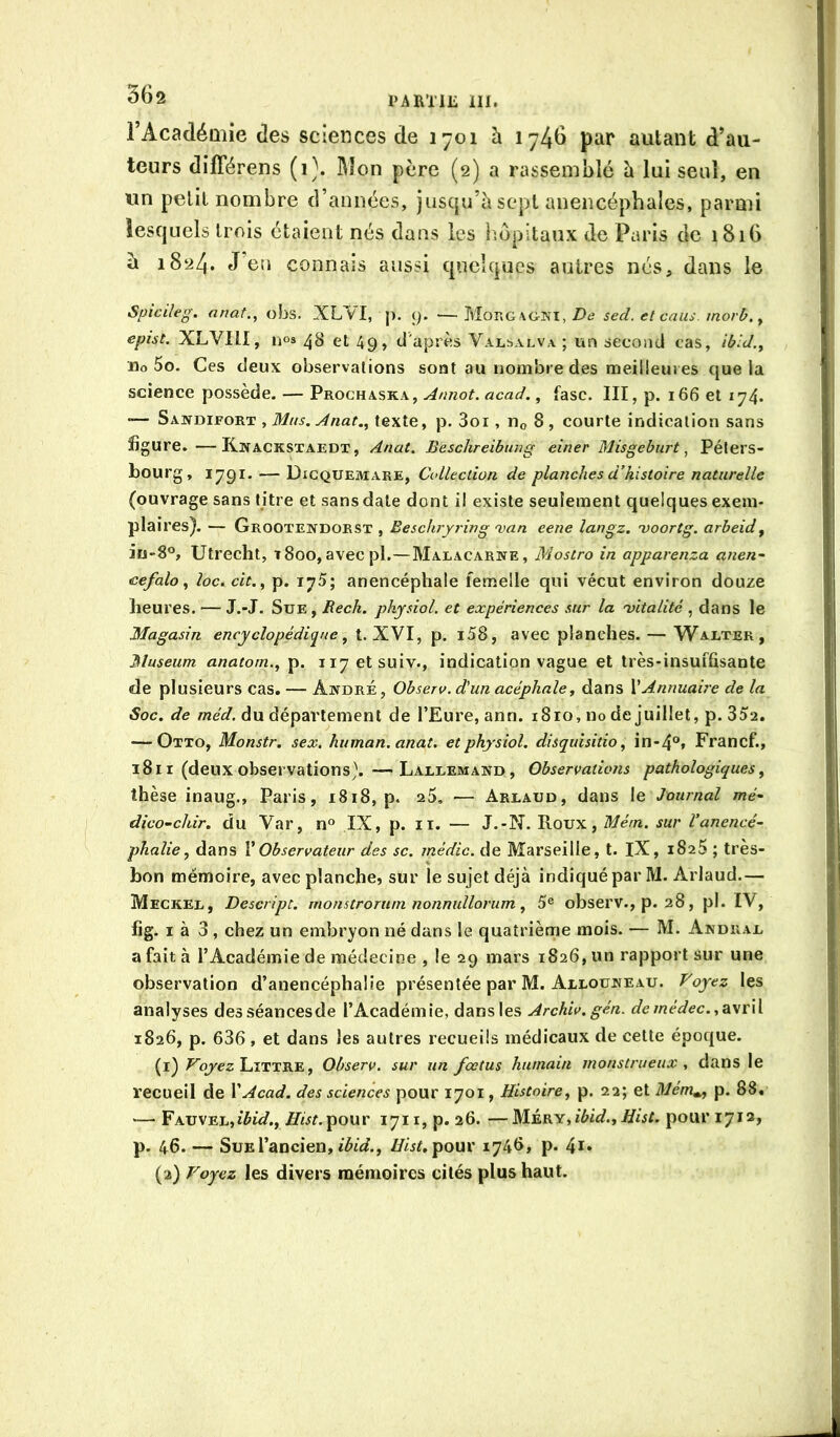 l’Académie des sciences de 1701 à i741> piir autant d’au- teurs différens (i\ Mon père (2) a rassemblé è lui seul, en un petit nombre d’années, jusqu’à sept anencéphales, parmi lesquels trois étaient nés dans les Impitaux de Paris de 1816 à 1824. J eu connais aussi quelques autres nés, dans le Spiedeg. anat., obs. XL^I, ]i. 9. —Mono\gni, Z)iJ sed. et caiis. morb. y epist. XLVItI, nos ^3 et 49, d'après Valsalva ; un second cas, ibid.y iio 5o. Ces deux observations sont au nombre des meilleures que la science possède. — Prochaska, Annot. acad., fasc. III, p. 166 et 174* Sandifort , texte, p. 3oi,Ho8, courte indication sans figure. —Kaackstaedt, Anat. Beschreibtmg einer Misgeburt ^ Péters- bourg, 1791. — Dicquemare, Collection, de planches d’histoire naturelle (ouvrage sans titre et sans date dont il existe seulement quelques exem- plaires). — Grootendorst , Ëeschryring njan eene langz. 'voortg. arbeid y iu8®, Utrecht, t8oo,avecpl.—Malacarwe, Mostro in apparenza anen~ eefalo y loc. cit., p. 175; anencéphale femelle qui vécut environ douze heures. — J.-J. Sue , Rech. physiol. et expériences sur la 'vitalité , dans le Magasin encyclopédique y t. XVI, p. i58, avec planches. — Walter, Muséum anatom.y p. ii7etsuiv., indication vague et très-insuffisante de plusieurs cas. — André, Observ. d’un acéphale y dans V Annuaire de la Soc. de du département de l’Eure, ann. i8ro, no de juillet, p. 35a. — Otto, Monstr. sex. human.anat. et physiol. disqidsitio, in-4®» Francf., 18 II (deux observations). —Lallemand, Observations pathologiques y thèse inaug., Paris, 1818, p. a5, — Arlaud, dans le Journal mé- dico-chir. du Var, n» IX, p. ii. — J.-N. Roux, Mém. sur Vanencé^ phalie y dans V Observateur des sc. inédic. de Marseille, t. IX, iSaS ; très- bon mémoire, avec planche, sur le sujet déjà indiqué par M. Arlaud.— Meckel, Descript. monstrortiin nonnullorum y 5® observ., p. 38, pl. IV, lig. I à 3 , chez un embryon né dans le quatrième mois. — M. Andral a fait à l’Académie de médecine , le 29 mars i8a6, un rapport sur une observation d’anencéphalie présentée par M. Allouneau. Voyez les analyses desséancesde l’Académie, dans les Archiv.gén. demédec.y^\r\{ i8a6, p. 636, et dans les autres recueils médicaux de celte époque. (1) Fb/cz Littré , Observ. sur un fœtus humain monstrueux , clans le recueil de \Acad, des sciences pour 1701, HistoirCy p. 2a; et Mém^ p. 88, — FAUVEL,î^ûf., Zfw^.pour 1711, p. 26. —Wi.Kïyibid.yIîist. pour 1712, p. 46. — Sue l’ancien, Zfii^pour 1748, p- (2) Voyez les divers mémoires cités plus haut.