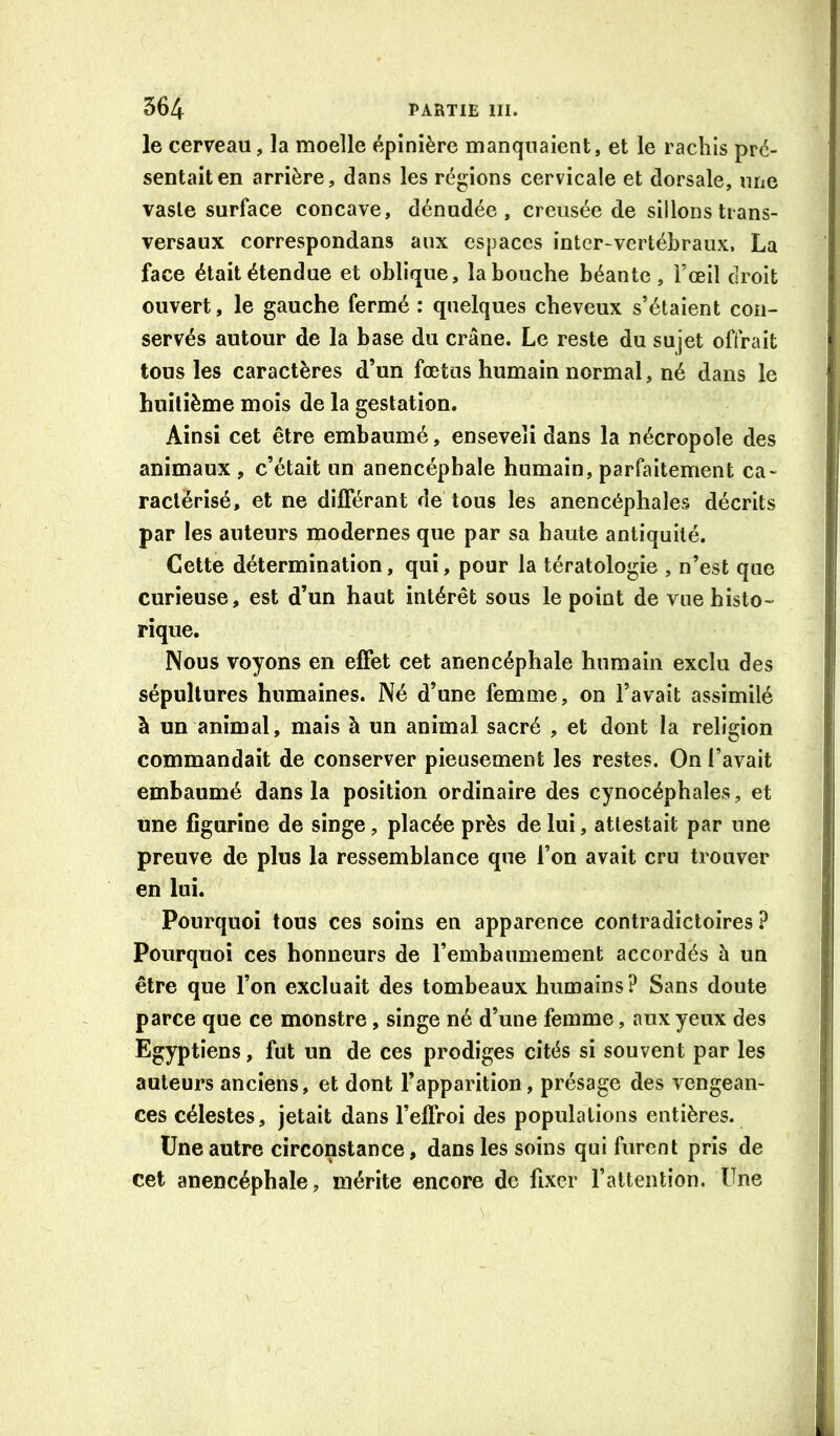 le cerveau, la moelle épinière manquaient, et le rachis pré- sentait en arrière, dans les régions cervicale et dorsale, une vaste surface concave, dénudée, creusée de sillons trans- versaux correspondans aux espaces inter-vertébraux. La face était étendue et oblique, la bouche béante , l’œil droit ouvert, le gauche fermé : quelques cheveux s’étaient con- servés autour de la base du crâne. Le reste du sujet offrait tous les caractères d’un fœtus humain normal, né dans le huitième mois de la gestation. Ainsi cet être embaumé, enseveli dans la nécropole des animaux , c’était un anencépbale humain, parfaitement ca- ractérisé, et ne dilFérant de tous les anencéphales décrits par les auteurs modernes que par sa haute antiquité. Cette détermination, qui, pour la tératologie , n’est que curieuse, est d’un haut intérêt sous le point de vue histo- rique. Nous voyons en effet cet anencépbale humain exclu des sépultures humaines. Né d’une femme, on l’avait assimilé à un animal, mais à un animal sacré , et dont la religion commandait de conserver pieusement les restes. On l’avait embaumé dans la position ordinaire des cynocéphales, et une figurine de singe, placée près de lui, attestait par une preuve de plus la ressemblance que l’on avait cru trouver en lui. Pourquoi tous ces soins en apparence contradictoires? Pourquoi ces honneurs de rembaumement accordés à un être que l’on excluait des tombeaux humains ? Sans doute parce que ce monstre, singe né d’une femme, aux yeux des Egyptiens, fut un de ces prodiges cités si souvent par les auteurs anciens, et dont l’apparition, présage des vengean- ces célestes, jetait dans l’effroi des populations entières. Une autre circonstance, dans les soins qui furent pris de cet anencépbale, mérite encore de fixer l’attention. Une