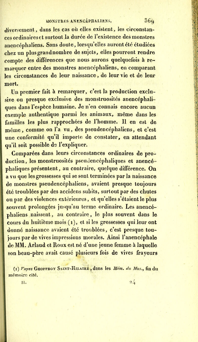 WONSTRRS ANENCiiPn/UJENS. 069 diversement, dans les cas où elles existent, les circonstan- ces ordinaires et surtout la durée de l’existence des monstres anencéphaliens. Sans doute, lorsqu’elles auront été étudiées chez un plusgrandnombre de sujets, elles pourront rendre compte des différences que nous aurons quelquefois à re- marquer entre des monstres anencéphaliens, en comparant les circonstances de leur naissance, de leur vie et de leur mort. Un premier fait à remarquer, c’est la production exclu- sive ou presque exclusive des monstruosités anencéphali- ques dans l’espèce humaine. Je n’en connais encore aucun exemple authentique parmi les animaux, même dans les familles les plus rapprochées de l’homme. 11 en est de même, comme on l’a vu, des pseudencéphaliens, et c’est une conformité qu’il importe de constater, en attendant qu’il soit possible de l’expliquer. Comparées dans leurs circonstances ordinaires de pro- duction, les monstruosités pseudencéphaliques et anencé-’ phaliques présentent, au contraire, quelque différence. On a vu que les grossesses qui se sont terminées par la naissance de monstres pseudencéphaliens, avaient presque toujours été troublées par des accidens subits, surtout par des chutes ou par des violences extérieures, et qu’elles s’étaient le plus souvent prolongées jusqu’au terme ordinaire. Les anencé- phaliens naissent, au contraire, le plus souvent dans le cours du huitième mois (i), et si les grossesses qui leur ont donné naissance avaient été troublées, c’est presque tou- jours par de vives impressions morales. Ainsi l’anencéphale de MM. Arlaud et Roux est né d’une jeune femme à laquelle son beau-père avait causé plusieurs fois de vives frayeurs (i) Voyez Geoffroy Saint*Hieairè j» dans les Mém» du Miis.^ fin du mémoire cité.