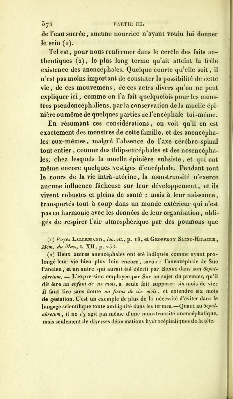 57a TARTIK HI. de l’eau sucrée, aucune nourrice n’ayant voulu lui donner le sein (1). Tel est, pour nous renfermer dans le cercle des faits au- thentiques (2), le plus long terme qu’ait atteint la frêle existence des anencéphales. Quelque courte qu’elle soit, il n’est pas moins important de constater la possibilité de cette vie, de ces mouvemens, de ces actes divers qu’on ne peut expliquer ici, comme on l’a fait quelquefois pour les mons- tres pseudencéphaliens, par la conservation de la moelle épi- nière ou même de quelques parties de l’encéphale lui-même. En résumant ces considérations, on voit qu’il en est exactement des monstres de cette famille, et des anencépha- les eux-mêmes, malgré l’absence de l’axe cérébro-spinal tout entier, comme des thlipsencéphales et des nosencépha- les, chez lesquels la moelle épinière subsiste, et qui ont même encore quelques vestiges d’encéphale. Pendant tout le cours de la vie intrà-utérine, la monstruosité n’exerce aucune influence fâcheuse sur leur développement, et ils vivent robustes et pleins de santé : mais à leur naissance, transportés tout à coup dans un monde extérieur qui n’est pas en harmonie avec les données de leur organisation, obli- gés de respirer l’air atmosphérique par des poumons que (1) Voyez Lallema.kd, loc. cit.^ p, i8, et Geoffroy Saiwt-Hii.aike, Mém. du Mus., t. XII, p. 2 5 3. (2) Deux autres anencéphales ont été indiqués comme ayant pro- longé leur \je bien plus loin encore, savoir; l’anencéphale de Sue raticien, et un autre qui aurait été décrit par Bowet dans son SepuU chretum. — L’expression employée par Sue au sujet du premier, qu’il dit être un enfant de six mois, a seule fait supposer six mois de vie: il faut lire sans doute un fœtus de six mois, et entendre six mois de gestation. C’est un exemple de plus de la nécessité d’éviter dans le langage scientifique toute ambiguité dans les termes.—Quant au Sepul- chretum , il ne s'y agit pas même d’une monstruosité anencéphalique, mais seulement de diverses déformations hydrocéphaliques de la tête.