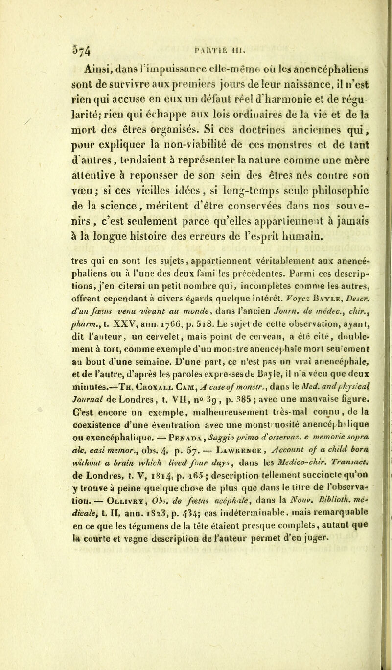 Ainsi, dans rimpiiissanee elle-même où les anencéphalieiis sont de survivre aux premiers jours de leur naissance, il n’est rien qui accuse en eux un défaut réel d'harmonie et de régu larité; rien qui échappe aux lois ordinaires de la vie et de la mort des êtres organisés. Si ces doctrines anciennes qui, pour expliquer la non-viabilité de ces monslres et de tant d'autres, tendaient à représenter la nature comme une mère allenlive à repousser de son sein des êtres nés contre son vœu ; si ces vieilles idées, si long-temps seule philosophie de la science, méritent d’être conservées dans nos souve- nirs , c’est seulement parce qu’elles appartiennent à jamais à la longue histoire des erreurs de re5prit liumain. très qui en sont les sujets, appartiennent véritablement aux anencé- phaliens ou à l’une des deux fami tes précédentes. Parmi ces descrip- tions, j’en citerai un petit nombre qui, incomplètes comme les autres, offrent cependant à divers égards quelque intérêt. Voyez Bayle, Descr. d'un fœius venu •vivant au monde, dans l’ancien Joiirn. de médec.^ chir.^ pharm.yl. XXV, ann. 1766, p. 5i8. Le sujet de cette observation, ayant, dit l’auteur, un cervelet, mais point de cerveau, a été cité, double- ment à tort, comme exemple d’un mon.slre anencéphale mort seu'ement au bout d'une semaine. D’une part, ce n’est pas un vrai anencéphale, et de l’autre, d’après les paroles expresses de Bayle, il n’a vécu que deux minutes.—Th. Croxall Cam, A caseof monstr., dans le Med. andphysical Journal de Londres, t. VII, n» 3q , p. 385 ; avec une mauvaise figure. C’est encore un exemple, malheureusement très-mal connu, de la coexistence d’une éventration avec une monstî uosité anencéphalique ou exencéphaliijue. — Penada , Saggio primo d'osservaz. e memorie sopra ale. casi memor.^ obs. 4> p* ^7. — Lawrence , Account of a child boni without a brain tvkick lived four days ^ dans les Medico^chir, Transact, de Londres, î. V, 1814. p. ib5 ; description tellement succincte qu’ort y trouve à peine quelque chose de plus que dans le titre de l’observa- tion.— Ollivry, Obs. de fœtus acéphale, dans la Nouv. Biblioth. mé- dicale, t. II, ann. iSîS, p. 4^4; cas indéterminable, mais remarquable en ce que les tégumensde la tête étaient presque complets, autant que la courte et vague description de l’auteur permet d’en juger.