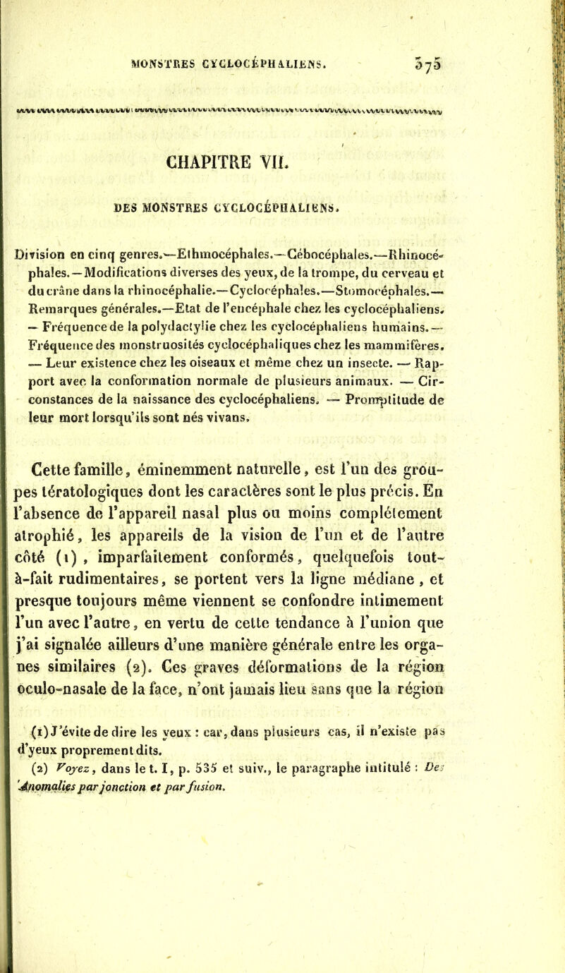 CHAPITRE VIL DES MONSTRES CÏCLOCÉRïULIliNS. Division en cinq genres.'=-Elhmocépbales.—Gébocéphales.—Rhinocé- phales. —Modifications diverses des yeux, de la trompe, du cerveau et du crâne dans la rhinocéphalie.—Cyclocéphales.—Stomocéphales.— Remarques générales,—Etat de l’encéphale chez les cyclocéphaliens, — Fréquence de la polydactyüe chez les cyclocéphaliens huniains.— Fréqueticedes monstruosités cycîocéphaliqueschez les mammifères, — Leur existence chez les oiseaux et même chez un insecte. — Rap- port avec la conformation normale de plusieurs animaux. — Cir- constances de la naissance des cyclocéphaliens, — Promptitude de leur mort lorsqu’ils sont nés vivans. Cette famille ^ éminemment naturelle, est l’un des grou- pes tératologiques dont les caractères sont le plus précis. En l’absence de l’appareil nasal plus ou moins complètement alrophîé, les appareils de la vision de l’im et de l’autre côté (i) , imparfaitement conformés, quelquefois tout- à-fait rudimentaires, se portent vers la ligne médiane, et presque toujours même viennent se confondre intimement l’un avec l’autre 5 en vertu de cette tendance à l’union que j’ai signalée ailleurs d’une manière générale entre les orga- nes similaires (2). Ces graves déformations de la région oculo-nasale de la face, n’ont jamais lieu sans que la région (1) J’évite de dire les yeux: car,dans plusieurs cas, il n’existe pas d’yeux proprement dits. (2) Voyez, dans let. I, p. 535 et suiv., le paragraphe intitulé : Dei '^fipmçili^s par jonction et par fusion.