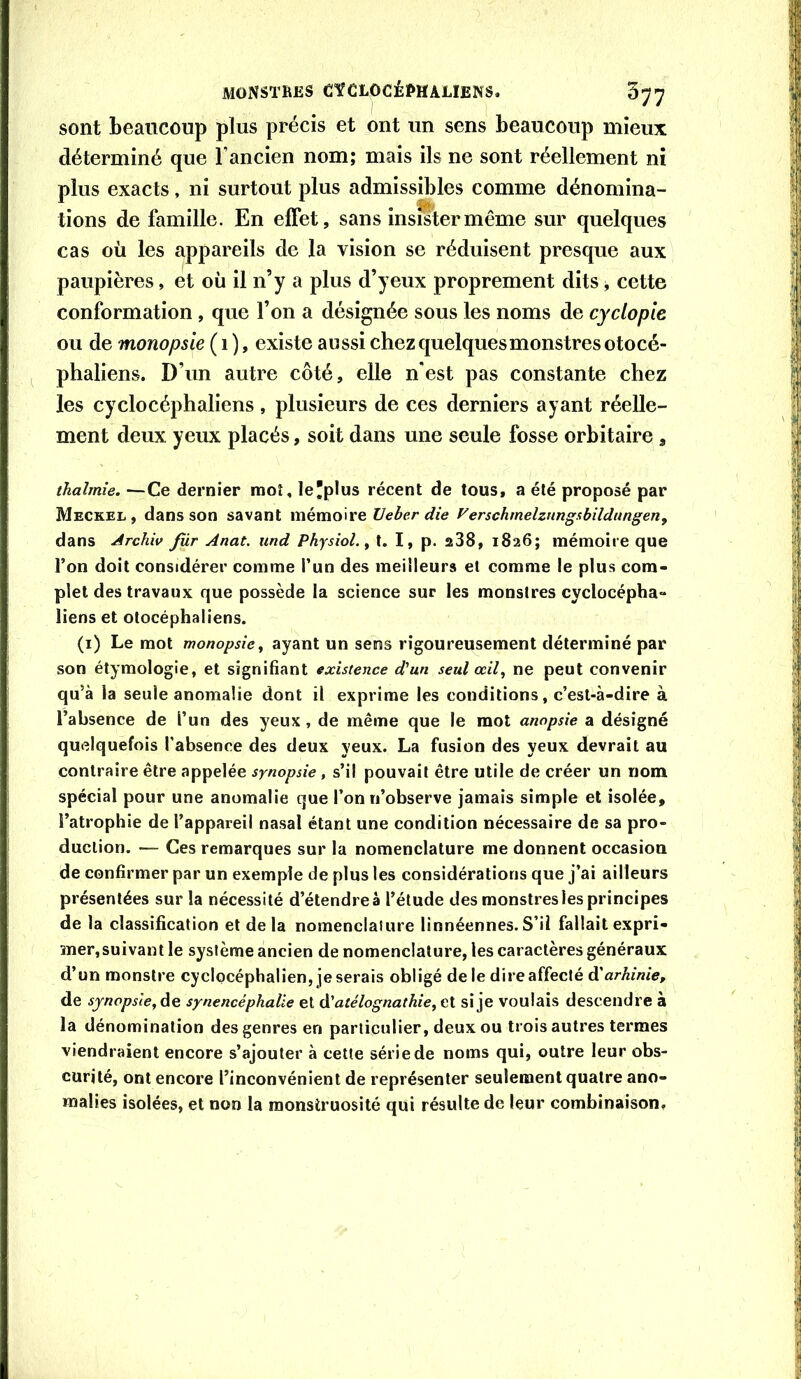 sont beaucoup plus précis et ont un sens beaucoup mieux déterminé que l’ancien nom; mais ils ne sont réellement ni plus exacts, ni surtout plus admissibles comme dénomina- tions de famille. En effet, sans insister même sur quelques cas où les appareils de la vision se réduisent presque aux paupières, et où il n’y a plus d’yeux proprement dits, cette conformation, que l’on a désignée sous les noms de cyclopie ou de monopsie (1 ), existe aussi chezquelquesmonstresotocé- phaliens. D’un autre côté, elle n'est pas constante chez les cyclocéphaliens, plusieurs de ces derniers ayant réelle- ment deux yeux placés, soit dans une seule fosse orbitaire , thahnie. —Ce dernier raoî, le'plus récent de tous, a été proposé par Meckel, dans son savant mémoire XJeber die Verschmelzungahildungen, dans Archiv fùr Anat. und Physiol. y l. I, p. 238, 1826; mémoire que l’on doit considérer comme l’un des meilleurs et comme le plus com- plet des travaux que possède la science sur les monstres cyclocépha- liens et otocéphaliens. (i) Le mot monopsie y ayant un sens rigoureusement déterminé par son étymologie, et signifiant existence d'un seul œil y ne peut convenir qu’à la seule anomalie dont il exprime les conditions, c’est-à-dire à l’absence de l’un des yeux, de même que le mot anopsie a désigné quelquefois l’absence des deux yeux. La fusion des yeux devrait au contraire être appelée synopsie, s’il pouvait être utile de créer un nom spécial pour une anomalie que l’on n’observe jamais simple et isolée, l’atrophie de l’appareil nasal étant une condition nécessaire de sa pro- duction. — Ces remarques sur la nomenclature me donnent occasion de confirmer par un exemple de plus les considérations que j’ai ailleurs présentées sur la nécessité d’étendre à l’étude des monstres les principes de la classification et delà nomenclaiure linnéennes.S’il fallaitexpri- mer,suivant le système ancien de nomenclature, les caractères généraux d’un monstre cyclocéphalien, je serais obligé de le dire affecté d’a/-Ai«/e, de sjnppsleyâiQ synencéphalle et d'atélognathieyCi si je voulais descendre à la dénomination des genres en particulier, deux ou trois autres termes viendraient encore s’ajouter à cette série de noms qui, outre leur obs- curité, ont encore l’inconvénient de représenter seulement quatre ano- malies isolées, et non la raonsiruosité qui résulte de leur combinaison.