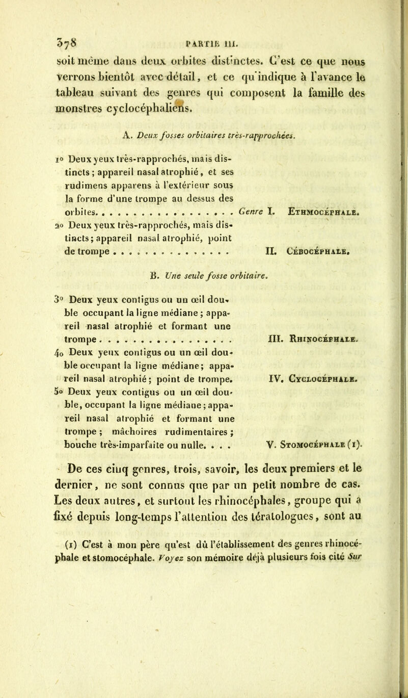 soit même clans deux orbites distinctes. C’est ce que nous verrons bientôt avec détail, et ce qu indique à l’avance le tableau suivant des genres qui composent la famille des monstres cyclocéphaliens. A. Deux fosses orbitaires très-rapprochées. 10 Deux yeux Irès-rapprochés, mais dis- tincts ; appareil nasal atrophié, et ses rudimens apparens à l’extérieur sous la forme d’une trompe au dessus des orbites Genre I. Ethmocéphale. ao Deux yeux très-rapprochés, mais dis- tincts; appareil nasal atrophié, point de trompe IL Cébogephale. B. Une seule fosse orbitaire. 3'» Deux yeux contigus ou un œil dou- ble occupant la ligne médiane ; appa- reil nasal atrophié et formant une trompe 4o Deux yeux contigus ou un œil dou- ble occupant la ligne médiane; appa- reil nasal atrophié; point de trompe. 5o Deux yeux contigus ou un œil dou- ble, occupant la ligne médiane ; appa- reil nasal atrophié et formant une trompe ; mâchoires rudimentaires ; bouche très-imparfaite ou nulle. . . . III. Hhinocéphale. IV. Cyclocéphaek. V. Stomogéphale (i). ■ De ces ciuq genres, trois, savoir, les deux premiers et le dernier, ne sont connus que par un petit nombre de cas. Les deux autres, et surtout les rhinocéphales, groupe qui a fixé depuis long-temps rallention des tératologues, sont au (i) C’est à mon père qu’est dû l’établissement des genres rhinocé- phale et stomocéphale. Voyez son mémoire déjà plusieurs fois cité Sur L