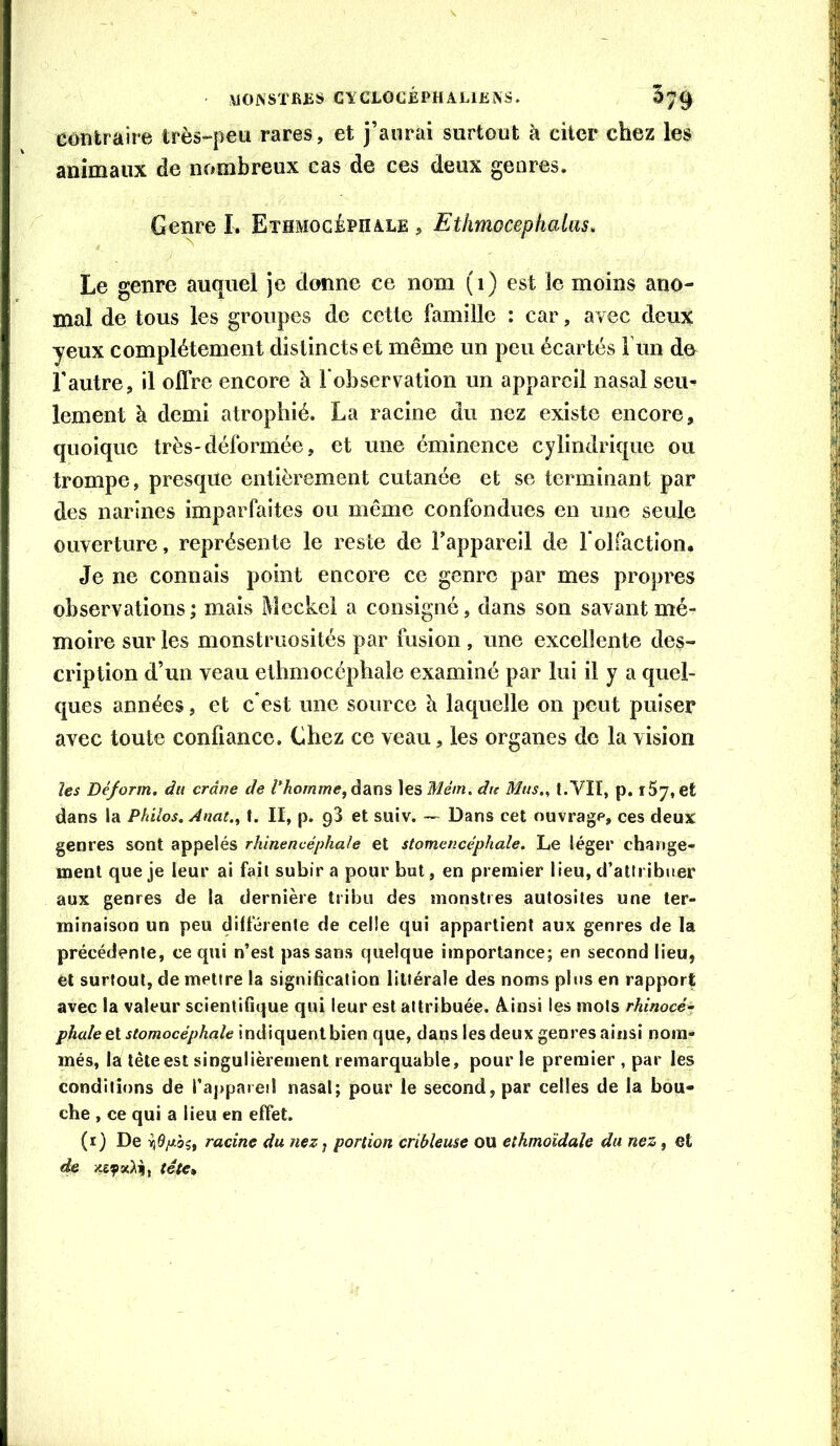 UONSTBJîS CYCLOCjÉPHALlEiXS. 5^9 eoîitraire très-peu rares, et j’aurai surtout à citer chez les animaux de nombreux cas de ces deux genres. Genre I. Ethmocéphale , Etlimocephalas, Le genre auquel je donne ce nom (i) est le moins ano- mal de tous les groupes de cette famille : car, avec deux yeux complètement distincts et même un peu écartés l’im de l'autre, il olïre encore à l'observation un appareil nasal seu- lement à demi atrophié. La racine du nez existe encore, quoique très-déformée, et une éminence cylindrique ou trompe, presque entièrement cutanée et se terminant par des narines imparfaites ou même confondues en une seule ouverture, représente le reste de l’appareil de lolfaction. Je ne connais point encore ce genre par mes propres observations; mais Meckel a consigné, dans son savant mé- moire sur les monstruosités par fusion , une excellente des- cription d’un veau ethmocéphale examiné par lui il y a quel- ques années, et c'est une source à laquelle on peut puiser avec toute confiance. Chez ce veau, les organes de la vision îes Déjorm. du crâne de V homme, \esMém. du Mus., t.VII, p. rSj, et dans la Philos. Anat., t. II, p. g3 et suiv. — Dans cet ouvrage, ces deux genres sont appelés rhinencéphale et stomencéphale. Le léger change- ment que je leur ai fait subir a pour but, en premier lieu, d’attribuer aux genres de la dernière tribu des monstres autosites une ter- minaison un peu différente de celle qui appartient aux genres de la précédente, ce qui n’est pas sans quelque importance; en second lieu, et surtout, de mettre la signification littérale des noms plus en rapport avec la valeur scientifique qui leur est attribuée. A.insi les mots rhinocé- phale ei stomocéphale indiquent bien que, dans les deux genres ainsi nom- més, la tête est singulièrement remarquable, pour le premier , par les conditions de l’appareil nasal; pour le second, par celles de la bou- che , ce qui a lieu en effet. (i) De racine du nez, portion cribleuse ou eihmoïdaîe du nez , et de xeyxAiî, tête»