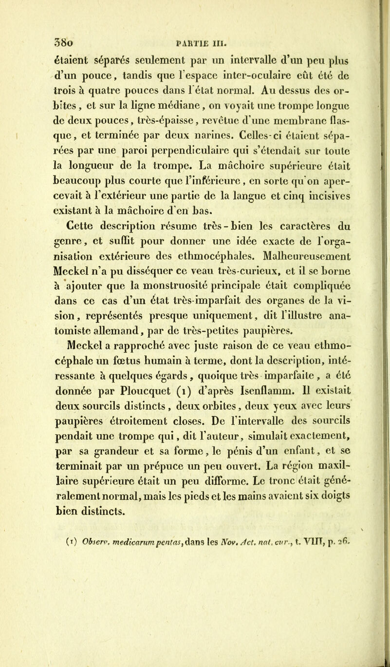 étaient séparés seulement par un intervalle d’un peu plus d’un pouce, tandis que l’espace intcr-oculaire eût été de trois à quatre pouces dans 1 état normal. Au dessus des or- bites , et sur la ligne médiane, on voyait une trompe longue de deux pouces, très-épaisse, revêtue d’une membrane flas- que, et terminée par deux narines. Celles-ci étaient sépa- rées par une paroi perpendiculaire qui s’étendait sur toute la longueur de la trompe. La mâchoire supérieure était beaucoup plus courte que l’inférieure, en sorte qu'on aper- cevait à l’extérieur une partie de la langue et cinq incisives existant à la mâchoire d’en bas. Cette description résume très-bien les caractères du genre, et suffit pour donner une idée exacte de l'orga- nisation extérieure des ethmocéphales. Malheureusement Meckel n’a pu disséquer ce veau très-curieux, et il se borne à ajouter que la monstruosité principale était compliquée dans ce cas d’un état très-imparfait des organes de la vi- sion, représentés presque uniquement, dit l’illustre ana- tomiste allemand, par de très-petites paupières. Meckel a rapproché avec juste raison de ce veau ethmo- céphalc lin fœtus humain à terme, dont la description, inté- ressante à quelques égards, quoique très imparfaite, a été donnée par Ploucquet (i) d’après Isenflamm. Il existait deux sourcils distincts , deux orbites, deux yeux avec leurs paupières étroitement closes. De l’intervalle des sourcils pendait une trompe qui, dit l’auteur, simulait exactement, par sa grandeur et sa forme, le pénis d’un enfant, et se terminait par un prépuce un peu ouvert. La région maxil- laire supérieure était un peu difforme. Le trondétait géné- ralement normal, mais les pieds et les mains avaient six doigts bien distincts. (i) Obseri’, medicarumpentas^^diX\^ les Nov, Jet, nat, evr.y t, VlIT, p. 26.