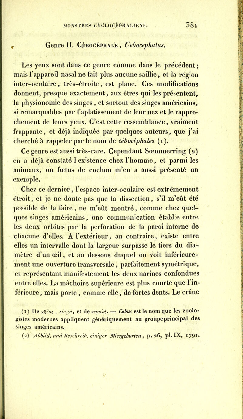 MONSTRES CtCLOÇjkPHAURNS. oSl P Genre IL CiBOCÉPHALE, Cebocephalas, Les yeux sont dans ce genre comme dans le précédent ; mais Lappareil nasal ne fait plus aucune saillie, et la région inter-oculaire, très-étroite, est plane. Ces modifications donnent, presque exactement, aux êtres qui les présentent, la physionomie des singes , et surtout des singes américains, si remarquables par l’aplatissement de leur nez et le rappro- chement de leurs yeux. C’est cette ressemblance, vraiment frappante, et déjà indiquée par quelques auteurs, que j’ai cherché à rappeler par le nom de cébocèpkales (i). Ce genre est aussi très-rare. Cependant Sœmmerring (2) en a déjà conslaté l existence chez l’homme, et parmi les animaux, un fœtus de cochon m’en a aussi présenté un exemple. Chez ce dernier, l’espace inter-oculaire est extrêmement étroit, et je ne doute pas que la dissection, s’il m’eût été possible de la faire, ne m^’eût montré, comme chez quel- ques singes américains, nne communication établie entre les deux orbites par la perforation de la paroi interne de chacune d’elles. A l’extérieur, au contraire, existe entre elles un intervalle dont la largeur surpasse le tiers du dia- mètre d’un œil, et au dessous duquel on voit inférieure- ment une ouverture transversale, parfaitement symétrique, et représentant manifestement les deux narines confondues entre elles. La mâchoire supérieure est plus courte que l in- férieure, mais porte, comme elle, de fortes dents. Le crâne (1) De et de — Cehus est le nom que les zoolo- gistes modernes appliquent génériquement au groupe principal des singes américains.