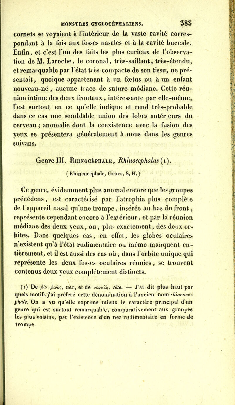 cornets se voyaient à rintérieur de la vaste cavité corres- pondant à la fois aux fosses nasales et à la cavité buccale. Enfin, et c’est l’im des faits les plus curieux de l’observa- tion de M. Laroche, le coronal, très-saillant, très-étendu, et remarquable par l’état ti ès compacte de son tissu, ne pré- sentait , quoique appartenant à un fœtus ou à un enfant nouveau-né, aucune ti ace de suture médiane. Cette réu- nion intime des deux frontaux, intéressante par elle-même, l’est surtout en ce qu’elle indique et rend très-probable dans ce cas une semblable union des lobes antér eurs du cerveau ; anomalie dont la coexistence avec la fusion des yeux se présentera généralement h nous dans les genres suîvans. GenreIII. Riiïnocéphale, Rhlnocephaliis ( Rhinencéphale, Gkoff, S. H. ) Ce genre, évidemment plus anomal encore que les groupes précédons, est caractétisé par falrophie plus complèle de 1 appareil nasal qu’une trompe, insérée aii bas du front, représente cependant encore à l’exlérieur, et par la réunion médiane des deux jeux, ou, plii^ exactement, des deux or- bites. Dans quelques cas, en cfl’et, les globes oculaires n’existent qu’à fétat rudimentaire ou même manquent en- tièrement, et il est aussi des cas où , dans forbile unique qui représente les deux fosses oculaires réunies, se trouvent contenus deux yeux complètement distincts. (i) De /Itv./5£vÔ5, neZf eide tête. — J’ai dit plus haut par quels motifs j’ai préféré cette dénomination à l’ancien nom rhinencé'^ fkale. On a vu qu’elle exprime mieux le caractère principal d’un genre qui est surtout remarquable, comparalivemenl aux groupes les plus voisins, par l’exislcnce d’un ne?, rudimentaire en forme de trompe.