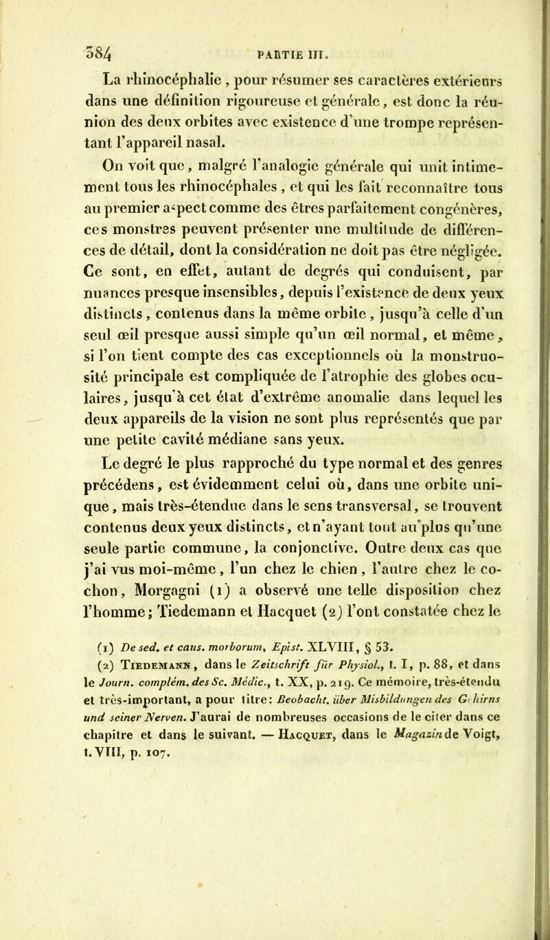 La rhîüocéphalie, pour résumer ses caractères extérieurs dans une définition rigoureuse et générale, est donc la réu- nion des deux orbites avec existence d’une trompe représen- tant l’appareil nasal. On voit que, malgré l’analogie générale qui unit intime- ment tous les rhinocéphales , et qui les fait reconnaître tous au premier aspect comme des êtres parfaitement congénères, ces monstres peuvent présenter une multitude de difl'éren- ces de détail, dont la considération ne doit pas être négligée. Ce sont, en effet, autant de degrés qui conduisent, par nuances presque insensibles, depuis l’existence de deux yeux distincts , contenus dans la même orbite, jusqu’à celle d’un seul œil presque aussi simple qu’un œil normal, et même, si l’on tient compte des cas exceptionnels où la monstruo- sité principale est compliquée de l’atrophie des globes ocu- laires, jusqu’à cet état d’extrême anomalie dans lequel les deux appareils de la vision ne sont plus représentés que par une petite cavité médiane sans yeux. Le degré le plus rapproché du type normal et des genres précédons, est évidemment celui où, dans une orbite uni- que , mais très-étendue dans le sens transversal, se trouvent contenus deux yeux distincts, et n’ayant tout affplos qu’une seule partie commune, la conjonctive. Outre deux cas que j’ai vus moi-même , l’un chez le chien , l’autre chez le co- chon, Morgagni (i) a observé une telle disposition chez l’homme; Tiedemann et Hacquet (2) l’ont constatée chez le (1) Desed, et caus, morhorum^ Epîst. XLVIII, § 53. (2) Tiedemann, dans le Zeitschrift fur Phjsiol., t. I, p. 88, et dans le Joitrn. complém. des Sc. Médic.^ t. XX, p. 219. Ce mémoire, très-étendu et très-important, a pour titre: Beobacht, über Misbildungen des Gihirns und seiner Nerven. J’aurai de nombreuses occasions de le citer dans ce chapitre et dans le suivant. —Hacquet, dans le A/«^rt^èide Voigt, t.Vm, p. 107.