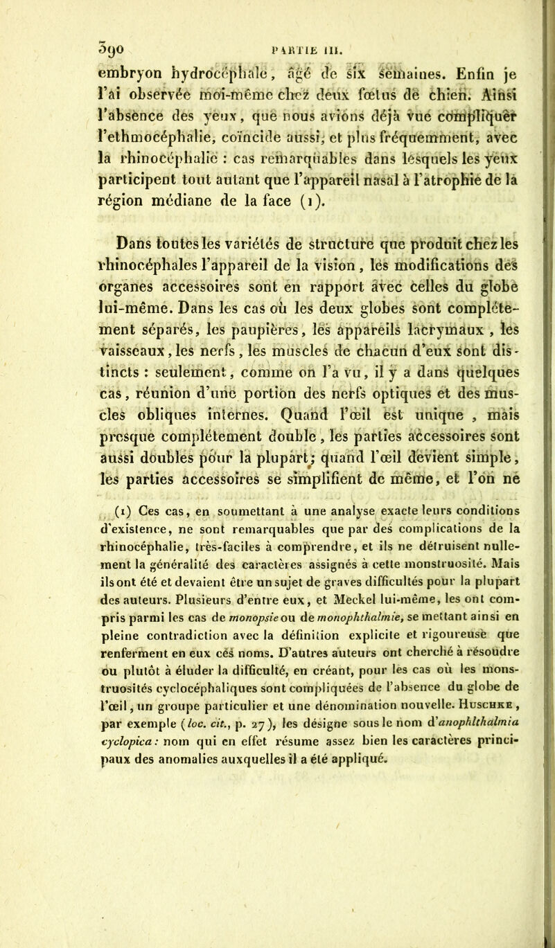 5yO i>\KTlE III. embryon hydrocéphale, âgé de six Semaines. Enfin je î’ai observée mo'i-mêrae clîcîi dénx fœliis dé chien. Ainsi Tabsènee des yenx, que nous avions déjà Vuë compliquer Tethmocéphalie, coïncide aussî,^ et pliis fréquemment, avec la rhinoCéphaliè : cas remarquables dans lesquels les yeux participent tout autant que l’appareil nasal à l’atrophiè de là région médiane de la face (i). Dans toutes les variétés de strueturé que produit chez les rhinocéphales l’appareil de la vision, lés modifications dés organes accessoires sont en rapport âvëc celles du globè lui-même. Dans les cas où les deux globes sont complète- ment séparés, les paupières, lés appareils lacrymaux , les vaisseaux, les nerfs , les muscles de chacun d’eux sont dis- tincts : seulement, comme on l’a Vu, il y a danS quelques cas, réunion d’une portion des nerfs optiques et des mus- cles obliques internes. Quand l’deil est unique , mais presque complètement double, les parties accessoires sont aussi dbublës pour la plupàrQ quand l’œil dévient simple, les parties accessoires se simplifient de même, et l’on né (i) Ces cas, en soumettant à une analyse exacte leurs conditions d’existence, ne sont remarquables que par des complications de la rhinocéphalie, très-faciles à comprendre, et ils ne détruisent nulle- ment la généralité des caractères assignés à cette monstruosité. Mais ils ont été et devaient être un sujet de graves difficultés pour la plupart des auteurs. Plusieurs d’entre eux, et Meckel lui-même, les ont com- pris parmi les cas de monopsieon Ae monophthalmie, se mettant ainsi en pleine contradiction avec la définition explicite et rigoureuse que renferfiient en eux céâ noms. D’autres auteurs ont cherché à résoudre ou plutôt à éluder la difficulté, en créant, pour les cas où les mons- truosités cyclocéphaliques sont compliquées de l’absence du globe de l’œil, un groupe particulier et une dénomination nouvelle. Huschke , par exemple {loc. cit., p. 27), les désigne sous le nom d'anophlthalmia cyclopica: nom qui en effet résume assez bien les caractères princi- paux des anomalies auxquelles il a été appliqué.