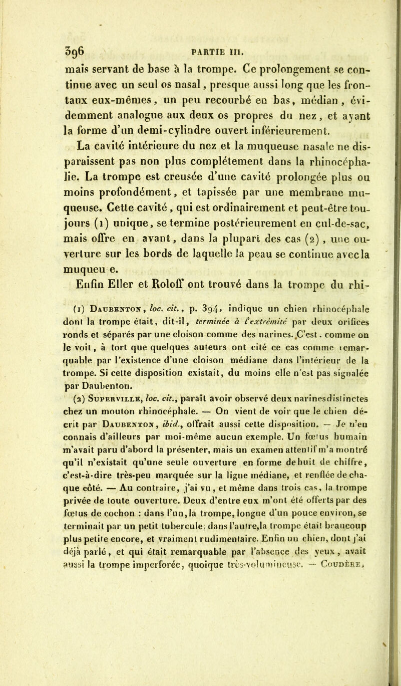 maïs servant de base à la trompe. Ce prolongement se con- tinue avec un seul os nasal, presque aussi long que les fron- taux eux-mêmes, un peu recourbé en bas, médian, évi- demment analogue aux deux os propres du nez, et ayant la forme d’un demi-cylindre ouvert inférieurement. La cavité intérieure du nez et la muqueuse nasale ne dis- paraissent pas non plus complètement dans la rhinocéplia- lie. La trompe est creusée d’une cavité prolongée plus ou moins profondément, et tapissée par une membrane mu- queuse. Cette cavité, qui est ordinairement et peut-être tou- jours (i) unique, se termine postérieurement en cul-de-sac, mais offre en avant, dans la plupart des cas (2) , une ou- verture sur les bords de laquelle la peau se continue avec la muqueu e. Enfin Eller et Roloff ont trouvé dans la trompe du rhi- (1) Daubenton ,/oc. ciV., p. 394» indique un chien rhinocéphale doni la trompe était, dit-il, terminée à ^extrémité par deux orifices ronds et séparés par une cloison comme des narines.,C’est - comme on le voit, à tort que quelques auteurs ont cité ce cas comme lemar- quable par l’existence d’une cloison médiane dans l’intérieur de la trompe. Si cette disposition existait, du moins elle n’est pas signalée par Daubenton. (2) Superville, loc. cit.f paraît avoir observé deux narinesdislinctes chez un mouton rhinocéphale. — On vient de voir que le chien dé- crit par Daubejvton, ibid.^ offrait aussi cette disposition. — Je n’en connais d’ailleurs par moi-même aucun exemple. Un fœius humain m'avait paru d’abord la présenter, mais un examen attentif m’a montré qu’il n’existait qu’une seule ouverture en forme de huit de chiffre, c’est-à-dire très-peu marquée sur la ligne médiane, et renflée de cha- que côté. — Au contraire, j’ai vu, et même dans trois cas, la trompe privée de toute ouverture. Deux d’entre eux m’ont été offerts par des fœtus de cochon : dans l’un,ia trompe, longue d’un pouce environ, se terminait par un petit tubercule, dans l’autre,la trompe était beaucoup plus petite encore, et vraiment rudimentaire. Enfin un chien, dont j’ai déjà parlé, et qui était remarquable par l’absence des yeux , avait aussi la trompe impciforée, quoique tiès-volumincusc. — Coudère^