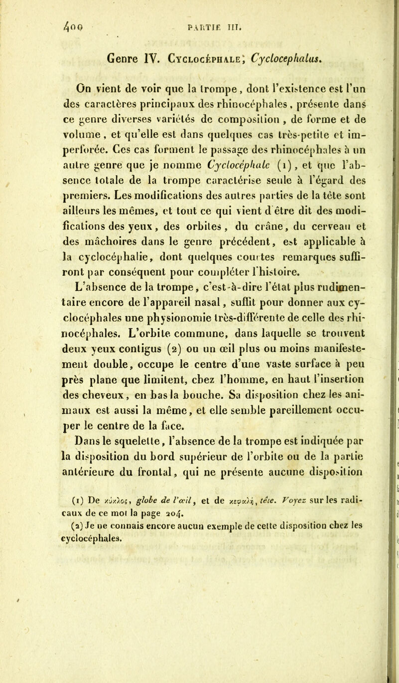 Genre IV. Cyclocéphale; Cyclocephatas^ On vient de voir que la trompe, dont l’exi.stence est l’un des caractères principaux des rhinocéphales, présente dans ce ^enre diverses variétés de composition , de forme et de volume, et qu’elle est dans quelques cas très-petite et im- perforée. Ces cas forment le passage des rhinocéphales h un autre genre que je nomme Cyclocèphatc (i), et que l’ab- sence totale de la trompe caractérise seule à l’égard des premiers. Les modifications des autres parties de la tête sont ailleurs les mêmes, et tout ce qui vient d être dit des modi- fications des yeux, des orbites, du crâne, du cerveau et des mâchoires dans le genre précédent, est applicable à la cyclocéphalie, dont quelques courtes remarques suffi- ront par conséquent pour couipléter I histoire. L’absence de la trompe, c’est-à-dire l’état plus rudimen- taire encore de l’appareil nasal, suffit pour donner aux cy- clocéphales une physionomie Irès-difrérente de celle des rhi- nocéphales. L’orbite commune, dans laquelle se trouvent deux yeux contigus (2) ou un œil plus ou moins manifeste- ment double, occupe le centre d’une vaste surface à peu près plane que limitent, chez l’homme, en haut l’insertion des cheveux, en bas la bouche. Sa disposition chez les ani- maux est aussi la même, et elle semble pareillement occu- per le centre de la face. Dans le squelette, l’absence de la trompe est indiquée par la disposition du bord supérieur de l’orbite ou de la partie antérieure du frontal, qui ne présente aucune disposition (1) De X'jx^oî, glohe de Vœil^ et de Voyez sur les radi- caux de ce mol la page 204, (2) Je ne connais encore aucun exemple de cette disposition chez les cyclocéphales.