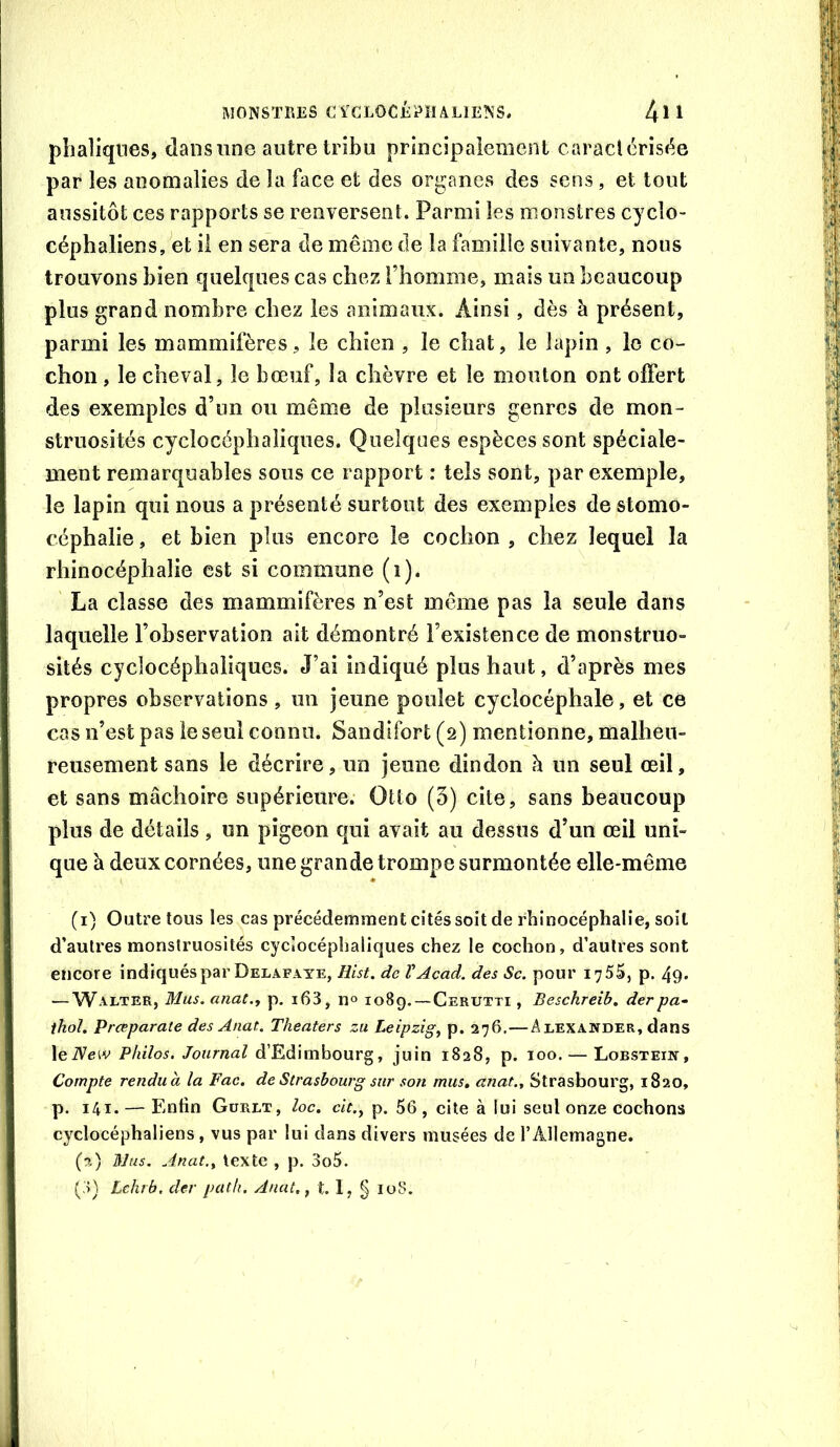 pbaliqnes, dans une autre tribu principalement caractérisée par les anomalies de la face et des organes des sens, et tout aussitôt ces rapports se renversent. Parmi les monstres cyclo- céphaliens, et il en sera de même de la famille suivante, nous trouvons bien quelques cas chez l’homme, mais un beaucoup plus grand nombre chez les animaux. Ainsi, dès à présent, parmi les mammifères, le chien , le chat, le lapin , le co- chon , le cheval, le bœuf, la chèvre et le mouton ont offert des exemples d’un ou même de plusieurs genres de mon- struosités cyclocéphaiiques. Quelques espèces sont spéciale- ment remarquables sous ce rapport : tels sont, par exemple, le lapin qui nous a présenté surtout des exemples de stomo- céphalie, et bien plus encore le cochon , chez lequel la rhinocéphalie est si commune (i). ' La classe des mammifères n’est même pas la seule dans laquelle l’observation ait démontré l’existence de monstruo- sités cyclocéphaliques. J’ai indiqué plus haut, d’après mes propres observations , un jeune poulet cyciocéphale, et ce cas n’est pas le seul connu. Sandifort (2) mentionne, malheu- reusement sans le décrire, un jeune dindon è un seul œil, et sans mâchoire supérieure. Otto (3) cite, sans beaucoup plus de détails , un pigeon qui avait au dessus d’un œil uni- que à deux cornées, une grande trompe surmontée elle-même (1) Outre tous les cas précédemment cités soit de rhinocéphalie, soit d’autres monstruosités cyclocéphaiiques chez le cochon, d’autres sont encore indiqués par Delafaye, Hist. de VAcad, des Sc. pour 1755, p. 49» — Walter, Mus. anat., p, i63, n® 1089.—Cerutti , Beschreib. derpa^ thaï. Preeparate des Anat. Theaters zii Leipzig^ p. 276.—Alexander, dans leiVeiv Philos. Journal d’Edimbourg, juin 1828, p. 100. — Lobstein, Compte rendua la Fac. de Strasbourg sur son mus. anat.. Strasbourg, 1820, p. 141. — Enfin Gürlt, loc. cit.^ p. 56 , cite à lui seul onze cochons cyclocéphaliens, vus par lui dans divers musées de l’Allemagne. (2) Mus. Anat., texte , p. 3o5.