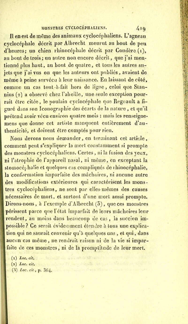 Il en est de même des animaux cyclocéphaliens. L’agneau cyclocépliale décrit par Albrecht mourut au bout de peu d’heures; un chien rhinocéphale décrit par Coudèr3(i), au bout de trois ; un autre non encore décrit, que j’ai men- tionné plus haut, au bout de quatre, et tous les autres su- jets que j’ai vus ou que les auteurs ont publiés , avaient de même à peine survécu h leur naissance. En laissant de côté, comme un cas tout-à-fait hors de ligne, celui que Stan- nius (2) a observé chez l’abeilie, une seule exception pour- rait être citée, le poulain cyclocéphale que Régnault a fi- guré dans son Iconographie des écarts de la nature , et qu’il prétend avoir vécu environ quatre mois ; mais les renseîgne- mens que donne cet artiste manquent entièrement d’au- thenticité, et doivent être comptés pour rien. Nous devons nous demander, en terminant cet article, comment peut s’expliquer la mort constamment si prompte des monstres cyclocéphaliens. Certes , ni la fusion des yeux, ni l’atrophie de l’appareil nasal, ni même, en exceptant la slomocéphalie et quelques cas compliqués de ihinocéphalie, la conformation imparfaite des mâchoires, ni aucune autre des modifications extérieures qui caractérisent les mons- tres cyclocéphaliens, ne sont par elles-mêmes des causes nécessaires de mort, et surtout d’une mort aussi prompte. Dirons-nous, à fexemple d’Albrecht (3), que ces monstres périssent parce que fétat imparfait de leurs mâchoires leur rendent, au moins dans beaucoup de cas, la succion im- possible? Ce serait évidemment étendre à tous une explica- tion qui ne saurait convenir qu’à quelques uns , et qui, dans I aucun cas même, ne rendrait raison ni de la vie si impar- Ifaite de ces monstres, ni de la promptitude de leur mort. (1) Loc. cît, (2) Loc. cit, (H) Loc. p, 364,