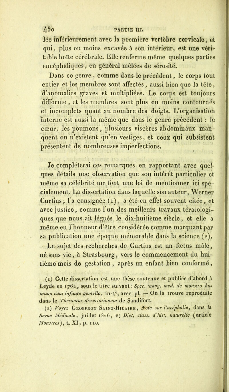 ]ée inférieurement avec la première vertèbre cervicale, et qui, plus ou moins excavée à son intérieur, est une véri- table boîte cérébrale. Elle renferme même quelques parties encéphaliques, en général mêlées de sérosité. Dans ce genre , comme dans le précédent, le corps tout entier et les membres sont affectés, aussi bien que la tête, d’anomalies graves et multipliées. Le corps est toujours difforme , et les membres sont plus ou moins contournés et incomplets quant au nombre des doigts. L’organisation interne est aussi la même que dans le genre précédent : le cœur, les poumons, plusieurs viscères abdominaux man- quent ou n’existent qu’en vestiges, et ceux qui subsistent présentent de nombreuses imperfections. Je compléterai ces remarques en rapportant avec quel- ques détails une observation que son intérêt particulier et même sa célébrité me font une loi de mentionner ici spé- cialement. La dissertation dans laquelle son auteur, Werner Curtîus, l’a consignée (i), a été en effet souvent citée, et avec justice, comme l’un des meilleurs travaux tératologi- ques que nous ait légués le dix-huitième siècle, et elle a même eu l’honneur d’être considérée comme marquant par sa publication une époque mémorable dans la science (2). Le sujet des recherches de Gurtius est un fœtus mâle, né sans vie, à Strasbourg, vers le commencement du hui- tième mois de gestation, après un enfant bien conformé, (1) Cette dissertation est une thèse soutenue et publiée d’abord à Leyde en 1762 , sous le titre suivant : Spec. inaug, med. de monstro hu- mano cum infante gemello, in-4°, avec pl. — On la trouve reproduite dans le Thésaurus dissertationum de Sandifort. (2) Foyez Geoffroy Saikx-Hilaire, Note sur Vacéphalie, dans la Revue Médicale^ juillet 1826, et Dict^ class» dliist, naturelle (arliclq ]\Jonstres)^ t, XI, p. iio.