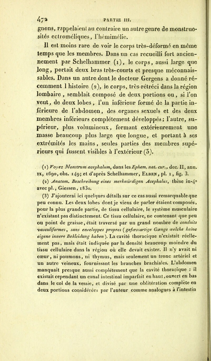 gnons, rappelaienl au contraire un autre genre de monstruo- sités eclroméliques, riiémimélie. Il est moins rare de voir le corps très-déform/^ en même temps que les membres. Dans un cas recueilli fort ancien- nement par Schelhammer (i), le corps, aussi large que long, portait deux bras très-courts et presque méconnais- sables. Dans un autre dont le docteur Gergens a donné ré- cemment 1 histoire (2), le corps, très-rétréci dans la région lombaire , semblait composé de deux portions ou, si l’on veut, de deux lobes , l’un inférieur formé de la partie in- férieure de l’abdomen, des organes sexuels et des deux membres inférieurs complètement développés; l’autre, su- périeur, plus volumineux, formant extérieurement une masse beaucoup plus large que longue, et portant à ses extrémités les mains, seules parties des membres supé- rieurs qui fussent visibles à l’extérieur (5). (1) Voyez Monstrum acephalum^ dans X^^Ephem. nat, cur.y dec. II, ann, IX, 1690, obs. 149; et d’après Schelhammer, Elben, pl. i, fig. 3. (2) Anatom. Beschreibiing eines merkmirdigen Acephalus, thèse in-4® avecpl., Giessen, i83o. (3) J’ajouterai ici quelques détails sur ce cas aussi remarquable que peu connu. Les deux lobes dont je viens de parler étaient composés, pour la plus grande partie, de tissu cellulaire, le système musculaire n’existant pas distinctement. Ce tissu cellulaire, ne contenant que peu ou point de graisse, était traversé par un grand nombre de conduits U}ascuUformes, sans en\>eîoppes propres ( gefœssartige Gœnge welche keme cîgene innere Bekleidung haben).\a^ thoracique n’existait réelle- ment pas, mais était indiquée parla densité beaucoup moindre du tissu cellulaire dans la région où elle devait exister. Il n’y avait ni cœur, ni poumons, ni thymus, mais seulement un tronc artériel et un autre veineux, fournissant les branches brachiales. L’abdomen manquait presque aussi complètement que la cavité thoracique ; il existait cependant un canal intestinal imparfait en haut,ouvert en bas dans le col de la vessie, et divisé par une oblitération complète en deux portions considérées par l’auteur comme analogues à l’intestin