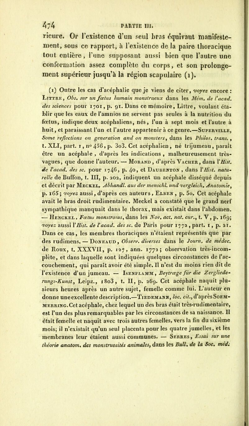 ricure. Or rexislence d’un seul bras équivaut manifeste- ment, sous ce rapport, à l’existence de la paire thoracique tout entière, l’une supposant aussi bien que l’autre une conformation assez complète du corps, et son prolonge- ment supérieur jusqu’à la région scapulaire (i). (i) Outre les cas d'acéphalie que je viens de citer, 'voyez encore: Littré, Ohs» sur un foetus humain monstrueux dans les Mém, de Üacad. des sciences pour 1701, p. gi. Dans ce mémoire, Littré, voulant éta- blir que les eaux de l’amnios ne servent pas seules à la nutrition du fœtus, indique deux acéphaliens, nés, i’un à sept mois et l’autre à huit, et paraissant l’un et l’autre appartenir à ce genre.—Superville, Some reflections on génération and on monstersy dans les Philos, trans. , t. XLI, part. T, no 4^6, p. 3o3. Cet acéphalien, né trijumeau, parait être un acéphale , d’après les indications , malheureusement très- vagues, que donne l’auteur. — Morand , d’après Vacher, dans Xüist. de Vacad. des sc. pour 1746, p. 4o> et Daubenton , dans \Hist. natu- relle de Buffon, t. III, p. 202, indiquent un acéphale disséqué depuis et décrit par Meckel, Ahhandl. aus der menschl. und xergleich. Anatomie, p. i65; 'voyez aussi, d’après ces auteurs, Elben , p. 5o. Cet acéphale avait le bras droit rudimentaire. Meckel a constaté que le grand nerf sympathique manquait dans le thorax, mais existait dans l’abdomen. •— Hejvckel, Fœtus monstrosus, dans les Nou, act. nat. cur., t. V, p. 169; 'Voyez aussi VHist. de Vacad. des sc. de Paris pour 1772 , part, i, p. 21. Dans ce cas, les membres thoraciques n’étaient représentés que par des rudiraens. — Doneaud, Ohserv. diverses dans le Journ. de médec. de Roux, t. XXXVII, p. 127, ann. 1772; observation très-incom- plète, et dans laquelle sont indiquées quelques circonstances de l’ac- couchement, qui paraît avoir été simple. Il n’est du moins rien dit de l’existence d’un jumeau. -- ls-ET>ivi.PLMm., Beytrœge für die Zergliede- mngs-Kunst, Leipz., i8o3, t. II, p. 269. Cet acéphale naquit plu- sieurs heures après un autre sujet, femelle comme lui. L’auteur en donne une excellente description.—Tiedemann, loc. ciV., d’après Soem- MERRiNG.Cet acéphale, chez lequel un des bras était très-rudimentaire, est l’un des plus remarquables par les circonstances de sa naissance. Il était femelle et naquit avec trois autres femelles, vers la fin du sixième mois; il n’existait qu’un seul placenta pour les quatre jumelles, et les membranes leur étaient aussi communes. — Serres , Essai sur une théorie anatom, des monstruosités animales^ dans les Bull» de la Soc, médi