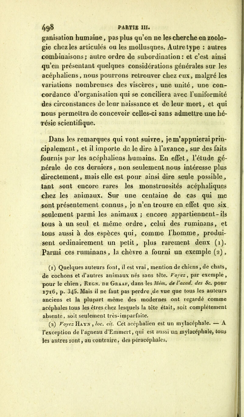 ganisation humaine, pas plus qu’on ne les cherche en zoolo- gie chez les articulés ou les mollusques. Autre type : autres combinaisons; autre ordre de subordination: et c’est ainsi qu’en présentant quelques considérations générales sur les acéphaliens, nous pourrons retrouver chez eux, malgré les variations nombreuses des viscères, une unité, une con- cordance d’organisation qui se conciliera avec runilbrmité des circonstances de leur naissance et de leur mort, et qui nous permettra de concevoir celles-ci sans admettre une hé- résie scientifique. Dans les remarques qui vont suivre, je m’appuierai prin- cipalement , et il importe de le dire à l’avance, sur des faits fournis par les acéphaliens humains. En effet, l’étude gé- nérale de ces derniers, non seulement nous intéresse plus directement, mais elle est pour ainsi dire seule possible, tant sont encore rares les monstruosités acéphaliques chez les animaux. Sur une centaine de cas qui me sont présentement connus, je n’en trouve en effet que six. seulement parmi les animaux; encore appartiennent-ils tous à un seul et même ordre, celui des ruminans, et tous aussi à des espèces qui, comme l’homme, produi- sent ordinairement un petit, plus rarement deux (i). Parmi ces ruminans, la chèvre a fourni un exemple (2), (1) Quelques auteurs font, il est vrai, mention de chiens, de chats, de cochons et d’autres animaux nés sans tête. Voyez ^ par exemple, pour le chien, Regn. de Graaf, dans les Mém, de l’acad. des Sc. pour 1716, p. 345. Mais il ne faut pas perdre ^de vue que tous les auteurs anciens et la plupart même des modernes ont regardé comme acéphales tous les êtres chez lesquels la tête était, soit complètement absente, soit seulement très-imparfaite. (2) Voyez Hayn , ïoc. cit. Cet acéphalien est un mylacéphale. — A l’exception de l’agneau d’Eminert, qui est aussi un mylacéphale, tous les autres sont, au contraire, des péracéphales.