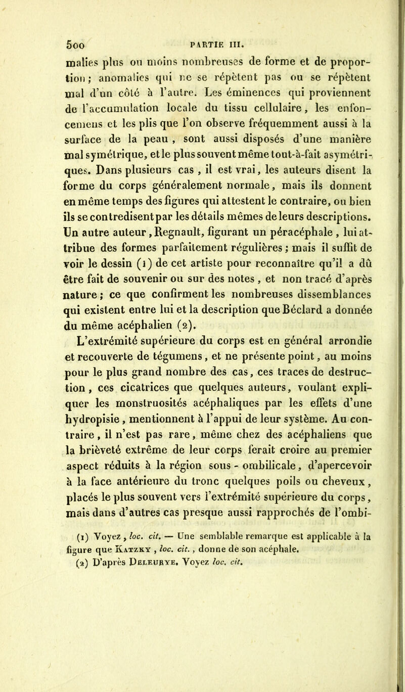 malles plus on moins nombreuses de forme et de propor- tion ; anomalies qui ne se répètent pas ou se répètent mal d’un côté à l’autre. Les éminences qui proviennent de l’accumulation locale du tissu cellulaire, les enfon- cemens et les plis que l’on observe fréquemment aussi à la surface de la peau , sont aussi disposés d’une manière mal symétrique, et le plus souvent même tout-à-fait asymétri- ques. Dans plusieurs cas , il est vrai, les auteurs disent la forme du corps généralement normale, mais ils donnent en même temps des figures qui attestent le contraire, ou bien ils se contredisent par les détails mêmes de leurs descriptions. Un autre auteur, Régnault, figurant un péracéphale , lui at- tribue des formes parfaitement régulières ; mais il suffit de voir le dessin (i) de cet artiste pour reconnaître qu’il a dû être fait de souvenir ou sur des notes , et non tracé d’après nature ; ce que confirment les nombreuses dissemblances qui existent entre lui et la description que Béclard a donnée du même acéphalien (2). L’extrémité supérieure du corps est en général arrondie et recouverte de tégumens, et ne présente point, au moins pour le plus grand nombre des cas, ces traces de destruc- tion , ces cicatrices que quelques auteurs, voulant expli- quer les monstruosités acéphaliques par les effets d’une hydropisie, mentionnent à l’appui de leur système. Au con- traire , il n’est pas rare, même chez des acéphaliens que la brièveté extrême de leur corps ferait croire au premier aspect réduits à la région sous - ombilicale, d’apercevoir à la face antérieure du tronc quelques poils ou cheveux, placés le plus souvent vers l’extrémité supérieure du corps, mais dans d’autres cas presque aussi rapprochés de l’ombi- (1) Voyez , /oc. cit. — Une semblable remarque est applicable à la figure que Katzky , loc. cit., donne de son acéphale. (a) D’après Deleurye, Voyez /oc. cit.