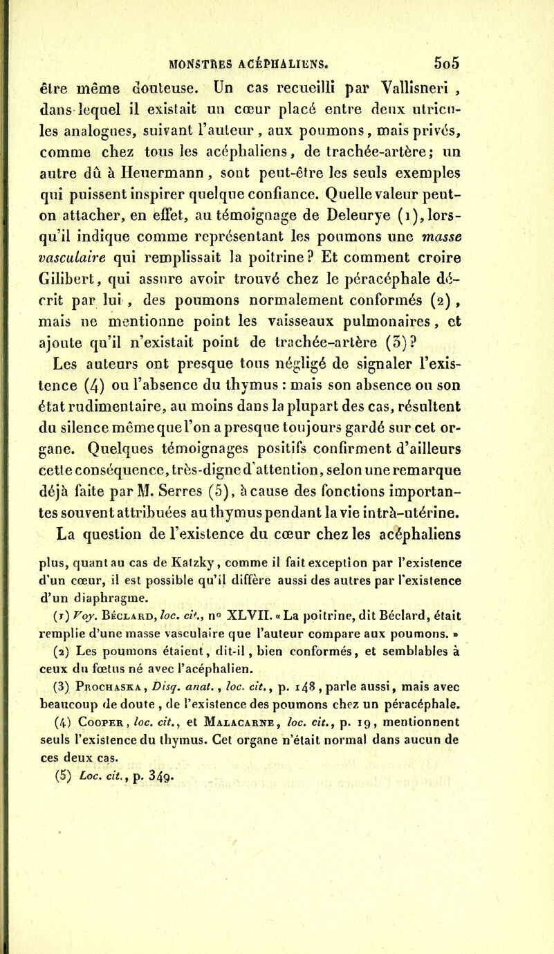 être même douteuse. Un cas recueilli par Vallîsneri , dans lequel il existait un cœur placé entre deux utricn- les analogues, suivant l’auleur , aux poumons, mais privés, comme chez tous les acéphaliens, de trachée-artère; un autre dû à Heuermann, sont peut-être les seuls exemples qui puissent inspirer quelque confiance. Quelle valeur peut- on attacher, en effet, au témoignage de Deleurye (i), lors- qu’il indique comme représentant les poumons une masse vasculaire qui remplissait la poitrine? Et comment croire Gilibert, qui assure avoir trouvé chez le péracéphale dé- crit par lui , des poumons normalement conformés (2) , mais ne mentionne point les vaisseaux pulmonaires, et ajoute qu’il n’existait point de trachée-artère (5)? Les auteurs ont presque tous négligé de signaler l’exis- tence (4) ou l’absence du thymus : naais son absence ou son état rudimentaire, au moins dans la plupart des cas, résultent du silence même que l’on a presque toujours gardé sur cet or- gane. Quelques témoignages positifs confirment d’ailleurs cette conséquence, très-digned’attention, selon une remarque déjà faite par M. Serres (5), à cause des fonctions importan- tes souvent attribuées au thymus pendant la vie intrà-utérine. La question de l’existence du cœur chez les acéphaliens plus, quant au cas de Katzky, comme il fait exception par l’existence d’un cœur, il est possible qu’il diffère aussi des autres par l'existence d’un diaphragme. (t) Voj. Béclard, îoc. c'a., no XLVIÎ. « La poitrine, dit Béclard, était remplie d’une masse vasculaire que l’auteur compare aux poumons. » (2) Les poumons étalent, dit-il, bien conformés, et semblables à ceux du fœtus né avec l’acéphalien. (3) Prochaska, Disq. anat., loc. cit., p, i48 , parle aussi, mais avec beaucoup de doute , de l’existence des poumons chez un péracéphale. (4) CoopER, loc. cit., et Malacarne, loc. cît., p. 19, mentionnent seuls l’existence du thymus. Cet organe n’était normal dans aucun de ces deux cas. (5) Loc. cit., p. 349»