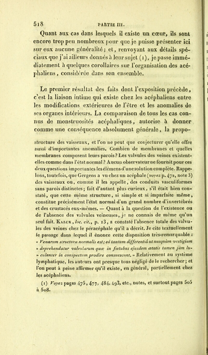 Quant aux cas dans lesquels il existe un cœur, ils sont encore trop peu nombreux pour que je puisse présenter ici sur eux aucune généralité ; et, renvoyant aux détails spé- ciaux que j’ai ailleurs donnés à leur sujet ( i ), je passe immé- diatement à quelques corollaires sur l’organisation des acé- phaliens, considérée dans son ensemble. Le premier résultat des faits dont l’exposition précède, c’est la liaison intime qui existe chez les acéphaliens entre les modifications extérieures de l’être et les anomalies de scs organes intérieurs. La comparaison de tous les cas con- nus de monstruosités acéphaliques, autorise à donner comme une conséquence absolument générale, la propo- struclure des vaisseaux, et l’on ne peut que conjecturer qu’elle offre aussi d’importantes anomalies. Combien de membranes et quelles membranes composent leurs parois? Les valvules des veines existent- elles comme dans l’état normal ? Aucun observateurne fournit pour ces deux questions importantes les élémens d’une solution complète. Rappe- lons, toutefois, que Gergens a vu chez un acéphale {voyez p. 472, note 3) des vaisseaux ou, comme il les appelle, des conduits vasculiformes sans parois distinctes; fait d’autant plus curieux, s’il était bien con- staté, que cette même structure, si simple et si imparfaite même, constitue précisément l’état normal d'un grand nombre d’invertébrés et des crustacés eux-mêmes, — Quant à la question de l’existence ou de l’absence des valvules veineuses, je ne connais de même qu’un seul fait. Kalck, loc. cit., p, i3, a constaté l'absence totale des valvu- les des veines chez le péracéphale qu’il a décrit. Je cite textuellement le passage dans lequel il énonce cette disposition très-remarquable ; « Venarum slructura normalis est; eâ tantum differentiaut niisquàm 'vestigium » deprehendatur valvularum quœ in fœtuhus ejusdem cetatis tamen jàm lu- » culenter in conspectinn prodire consuescunt. » Relativement au système lymphatique, les auteurs ont presque tous négligé de le rechercher; et l’on peut à peine affirmer qu’il existe, en général, partiellement chez les acéphaliens. (i) Fqyez pages 475,477, 484, 4g3, etc., notes, et surtout pages 5o5 à 5o8.