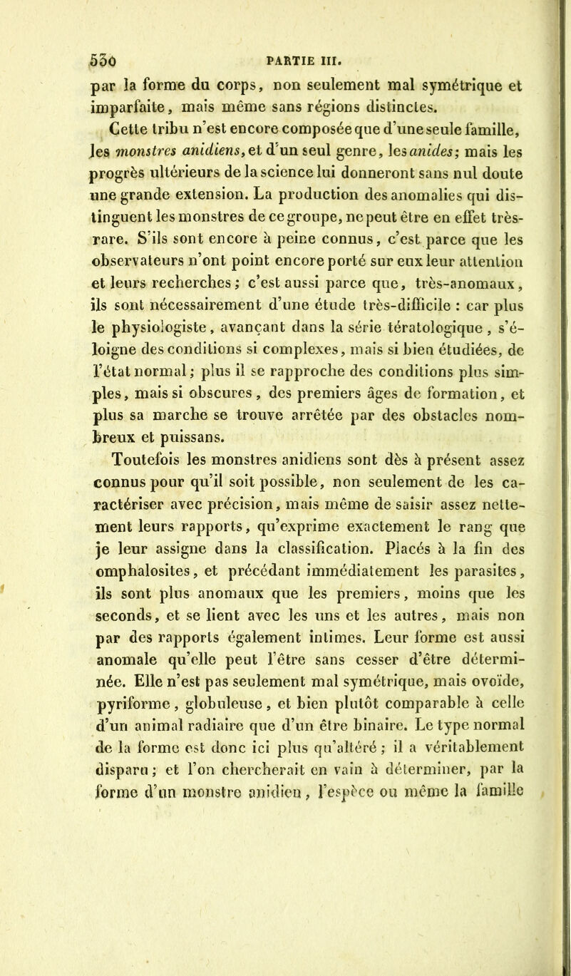 par la forme du corps, non seulement mal symétrique et imparfaite, maïs même sans régions distinctes. Cette tribu n’est encore composée que d’une seule famille, les monstres anidiens,et d’un seul genre, lesanides; mais les progrès ultérieurs de la science lui donneront sans nul doute une grande extension. La production des anomalies qui dis- tinguent les monstres de ce groupe, ne peut être en effet très- rare. S’ils sont encore à peine connus, c’est parce que les observateurs n’ont point encore porté sur eux leur atlenlion et leurs recherches; c’est aussi parce que, très-anomaux, ils sont nécessairement d’une étude très-difïicile : car plus le physiologiste, avançant dans la série tératologique, s’é- loigne des conditions si complexes, mais si bien étudiées, de l’état normal; plus il se rapproche des conditions plus sim- ples, mais si obscures, des premiers âges de formation, et plus sa marche se trouve arrêtée par des obstacles nom- breux et puissans. Toutefois les monstres anidiens sont dès à présent assez connus pour qu’il soit possible, non seulement de les ca- ractériser avec précision, mais même de saisir assez nette- ment leurs rapports, qu’exprime exactement le rang que je leur assigne dans la classification. Placés à la fin des omphalosites, et précédant immédiatement les parasites, ils sont plus anomaux que les premiers, moins que les seconds, et se lient avec les uns et les autres, mais non par des rapports également intimes. Leur forme est aussi anomale qu’elle peut l’être sans cesser d’être détermi- née. Elle n’est pas seulement mal symétrique, mais ovoïde, pyriforme, globuleuse, et bien plutôt comparable à celle d’un animal radiaire que d’un être binaire. Le type normal de la forme est donc ici plus qu’altéré ; il a véritablement disparu ; et Ton chercherait en vain h déterminer, par la forme d’un monstre anidicn, l’espèce ou même la famille