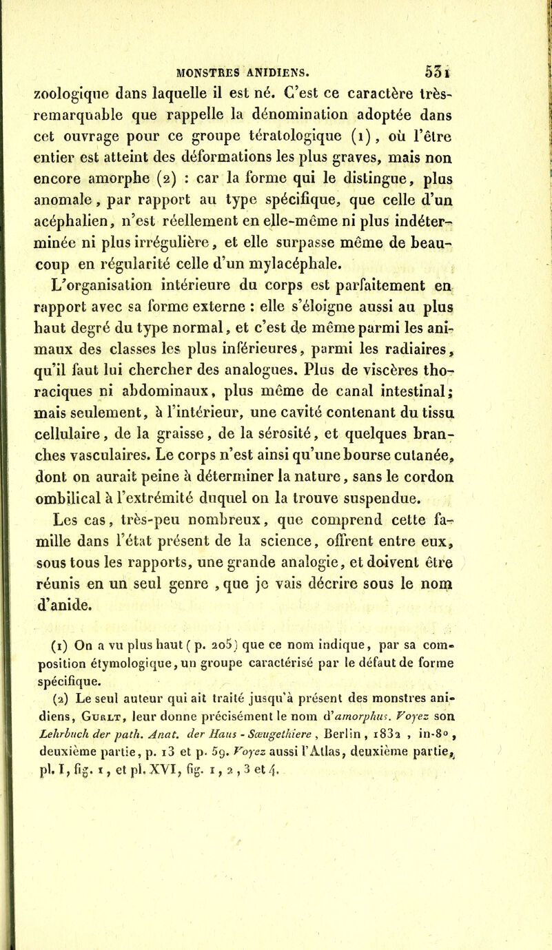 / MONSTRES ANIDIENS. 53 I zoologlqne dans laquelle il est né. C’est ce caractère trèS' remarquable que rappelle la dénomination adoptée dans cet ouvrage pour ce groupe tératologique (i), où l’être entier est atteint des déformations les plus graves, mais non encore amorphe (2) : car la forme qui le distingue, plus anomale, par rapport au type spécifique, que celle d’un acéphalien, n’est réellement enelle-mêine ni plus indéter-^ minée ni plus irrégulière, et elle surpasse même de beau- coup en régularité celle d’un mylacéphale. L’organisation intérieure du corps est parfaitement en rapport avec sa forme externe : elle s’éloigne aussi au plus haut degré du type normal, et c’est de même parmi les ani- maux des classes les plus inférieures, parmi les radiaires, qu’il faut lui chercher des analogues. Plus de viscères thor raciques ni abdominaux, plus même de canal intestinal; mais seulement, à l’intérieur, une cavité contenant du tissu cellulaire, de la graisse, de la sérosité, et quelques bran- ches vasculaires. Le corps n’est ainsi qu’une bourse cutanée, dont on aurait peine à déterminer la nature, sans le cordon ombilical à l’extrémité duquel on la trouve suspendue. Les cas, très-peu nombreux, que comprend cette fa^ mille dans l’état présent de la science, offrent entre eux, sous tous les rapports, une grande analogie, et do*ivent être réunis en un seul genre , que je vais décrire sous le nom d’anide. (1) On a vu plus haut ( p. 2o5} que ce nom indique, par sa com- position étymologique, un groupe caractérisé par le défaut de forme spécifique. (2) Le seul auteur qui ait traité jusqu’à présent des monstres ani- diens, Gurlt, leur donne précisément le nom à'amorphus. Voyez son Lehrbuch der path. Anat. der Haus - Sœugethiere , Berlin , i83a , in-8c , deuxième partie, p. i3 et p. 5g. Voyez aussi l’Atlas, deuxième partie,^