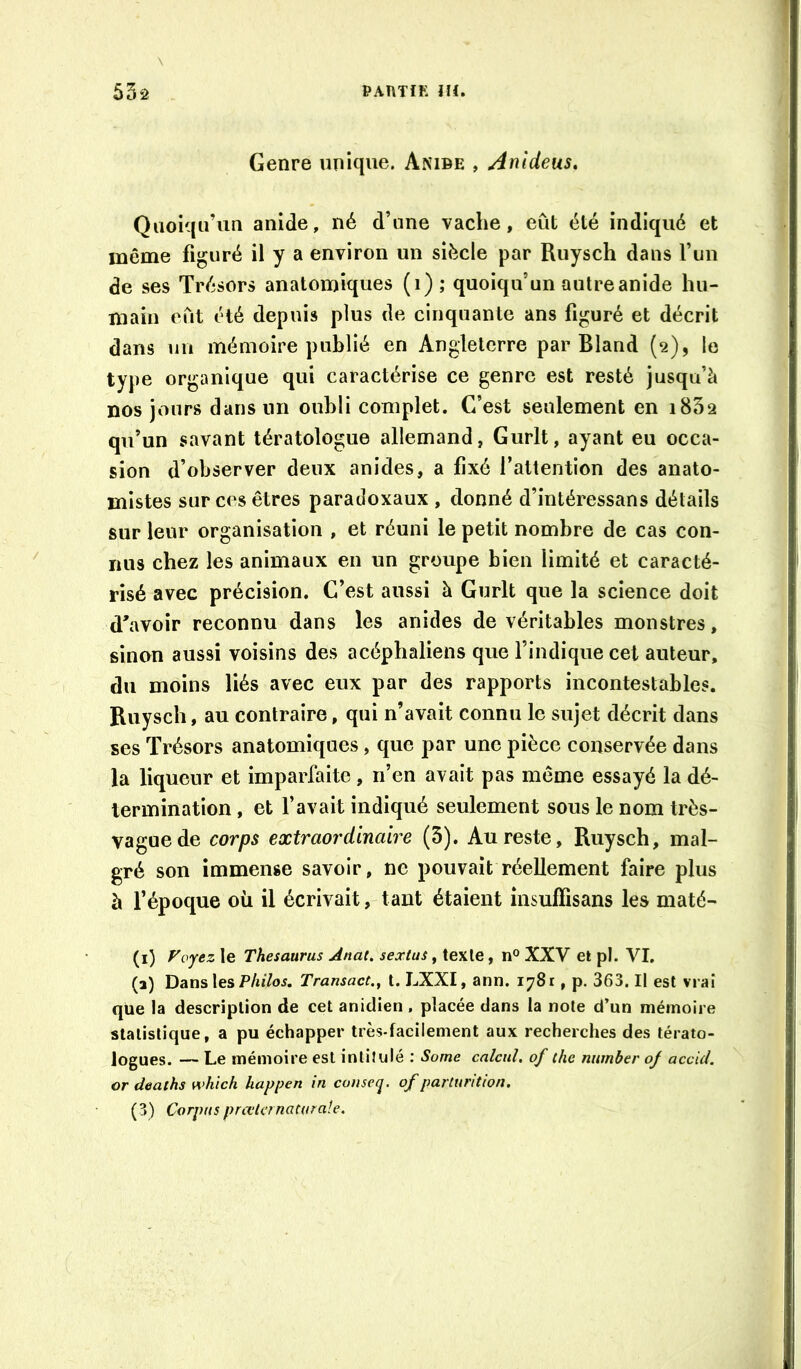 Genre unique. Anibe , Anldeus, Quoiqu’un anide, né d’une vache, eût été indiqué et même figuré il y a environ un siècle par Ruysch dans fun de ses Trésors anatomiques (i); quoiqu’un autre anide hu- main eût été depuis plus de cinquante ans figuré et décrit dans un mémoire publié en Angleterre par Bland (2), le type organique qui caractérise ce genre est resté jusqu’à nos jours dans un oubli complet. C’est seulement en i832 qu’un savant tératologue allemand, Gurlt, ayant eu occa- sion d’observer deux anides, a fixé l’attention des anato- mistes sur ces êtres paradoxaux , donné d’intéressans détails sur leur organisation , et réuni le petit nombre de cas con- nus chez les animaux en un groupe bien limité et caracté- risé avec précision. C’est aussi à Gurlt que la science doit d’avoir reconnu dans les anides de véritables monstres, sinon aussi voisins des acéphaliens que l’indique cel auteur, du moins liés avec eux par des rapports incontestables. Ruysch, au contraire, qui n’avait connu le sujet décrit dans ses Trésors anatomiques, que par une pièce conservée dans la liqueur et imparfaite, n’en avait pas même essayé la dé- termination , et l’avait indiqué seulement sous le nom très- vague de corps extraordinaire (3). Au reste, Ruysch, mal- gré son immense savoir, ne pouvait réellement faire plus à fépoque oü il écrivait, tant étaient insuffisans les maté- (i) Foyez le Thésaurus Anat. sextus, texte, n° XXV et pl. VI. (a) Dansles Philos. Transact., t. LXXI, ann. 1781, p. 363. Il est vrai que la description de cet anidien , placée dans la note d’un mémoire statistique, a pu échapper très-facilement aux recherches des térato- logues. — Le mémoire est intitulé : Some calcul, of the nimber of accul. or deaths which happen in cotiseq. of parturiUon.