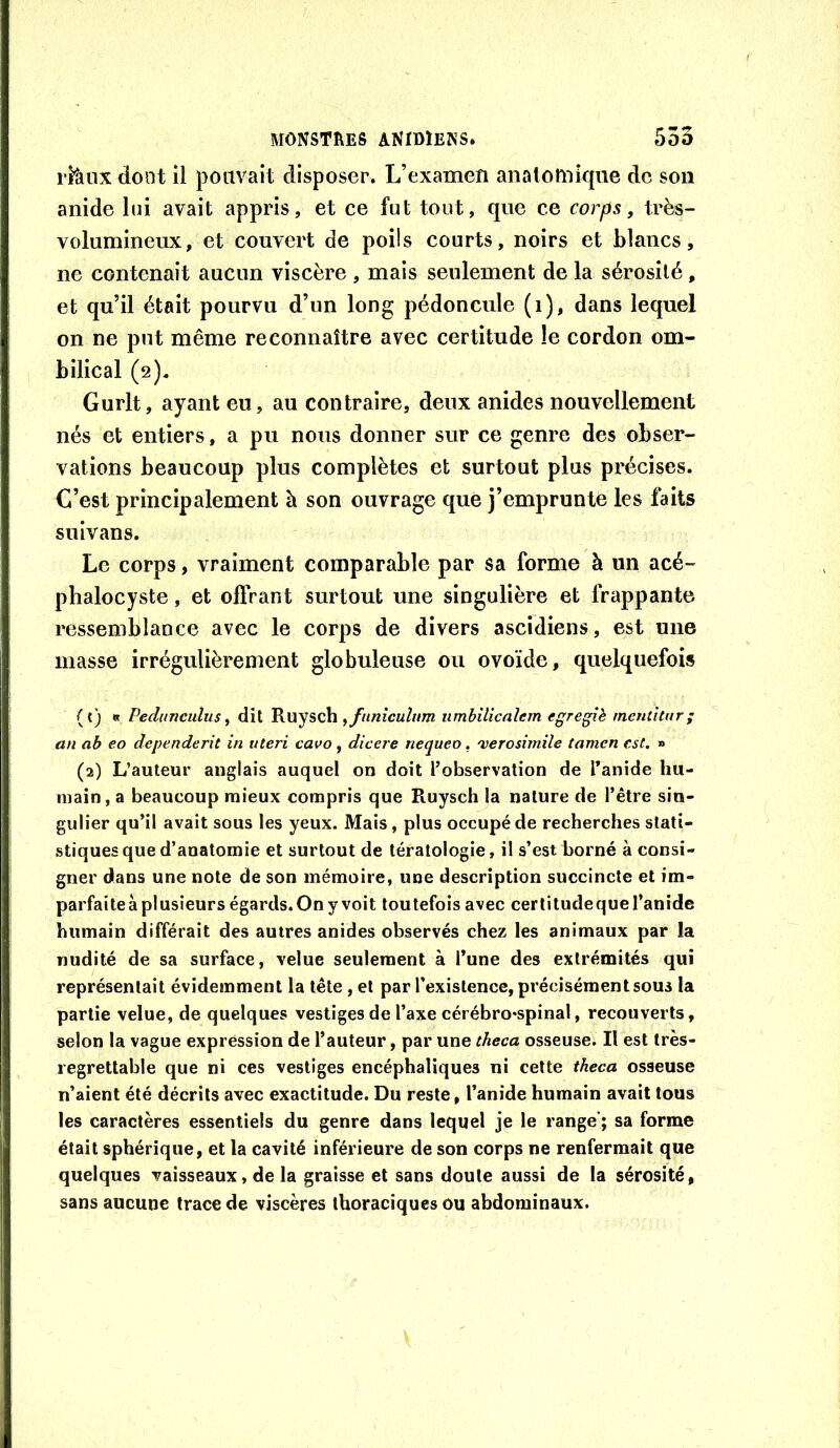 rttmx dont il pouvait disposer. L’examen anatomique de son anide lui avait appris, et ce fut tout, que ce corps, très- volumineux, et couvert de poils courts, noirs et blancs, ne contenait aucun viscère , mais seulement de la sérosité, et qu’il était pourvu d’un long pédoncule (i), dans lequel on ne put même reconnaître avec certitude le cordon om- bilical (2), Gurlt, ayant eu, au contraire, deux anides nouvellement nés et entiers, a pu nous donner sur ce genre des obser- vations beaucoup plus complètes et surtout plus précises. C’est principalement à son ouvrage que j’emprunte les faits suivans. Le corps, vraiment comparable par sa forme à un acé- phalocyste, et oflrant surtout une singulière et frappante ressemblance avec le corps de divers ascidiens, est une masse irrégulièrement globuleuse ou ovoïde, quelquefois (t) « Pedunculus ^ dit jfunîcuhim nmbilicalem egregîè inentitiir ; an ab eo dépendent in uteri cavo, dicere nequeo. 'verosimile tamen est, » (2) L’auteur anglais auquel on doit l’observation de l’anide hu- main, a beaucoup mieux compris que Ruysch la nature de l’être sin- gulier qu’il avait sous les yeux. Mais, plus occupé de recherches stati- stiques que d’anatomie et surtout de tératologie, il s’est borné à consi- gner dans une note de son mémoire, une description succincte et im- parfaite à plusieurs égards. On y voit toutefois avec certitude que l’anide humain différait des autres anides observés chez les animaux par la nudité de sa surface, velue seulement à l’une des extrémités qui représentait évidemment la tête, et par l’existence, précisément sous la partie velue, de quelques vestiges de l’axe cérébro*spinal, recouverts, selon la vague expression de l’auteur, par une theca osseuse. Il est très- regrettable que ni ces vestiges encéphaliques ni cette theca osseuse n’aient été décrits avec exactitude. Du reste, l’anide humain avait tous les caractères essentiels du genre dans lequel je le range'; sa forme était sphérique, et la cavité inférieure de son corps ne renfermait que quelques vaisseaux, de la graisse et sans doute aussi de la sérosité, sans aucune trace de viscères thoraciques ou abdominaux.