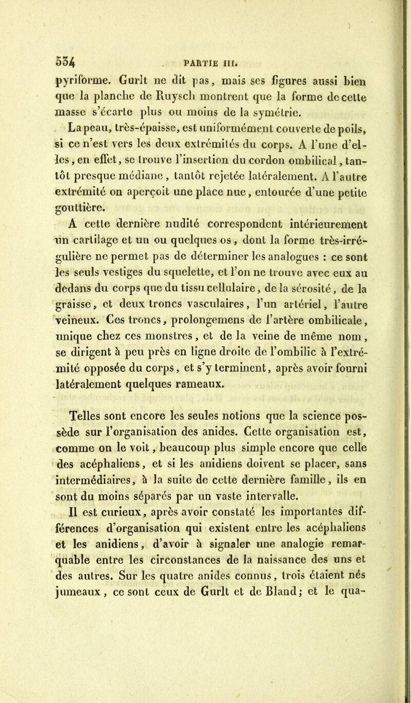 pyriforme. Gurit ne dit pas, mais ses figures aussi bien que la planche de Ruysch montrent que la forme de cette masse s’écarle plus ou moins de la symétrie. La peau, très-épaisse, est uniformément couverte de poils, si ce n’est vers les deux extrémités du corps. A l’une d’el- les , en effet, se trouve l’insertion du cordon ombilical, tan- tôt presque médiane, tantôt rejetée latéralement. A l’autre extrémité on aperçoit une place nue, entourée d’une petite gouttière, A cette dernière nudité correspondent intérieurement nn cartilage et un ou quelques os , dont la forme très-irré- gulière ne permet pas de déterminer les analogues : ce sont les seuls vestiges du squelette, et l’on ne trouve avec eux au dedans du corps que du tissu cellulaire, de la sérosité, de la graisse, et deux troncs vasculaires, l’un artériel, l’autre veineux. Ces troncs, prolongemens de l’artère ombilicale, unique chez ces monstres, et de la veine de même nom, se dirigent à peu près en ligne droite de l’ombilic à l’extré- mité opposée du corps, et s’y terminent, après avoir fourni latéralement quelques rameaux. Telles sont encore les seules notions que la science pos- sède sur l’organisation des anides. Cette organisation est, comme on le voit, beaucoup plus simple encore que celle des acéphaliens, et si les anidiens doivent se placer, sans intermédiaires, à la suite de cette dernière famille, ils en sont du moins séparés par un vaste intervalle. Il est curieux, après avoir constaté les importantes dif- férences d’organisation qui existent entre les acéphaliens et les anidiens, d’avoir à signaler une analogie remar- quable entre les circonstances de la naissance des uns et des autres. Sur les quatre anides connus, trois étaient nés jumeaux , ce sont ceux de Gurlt et de Bland ; et le qua-