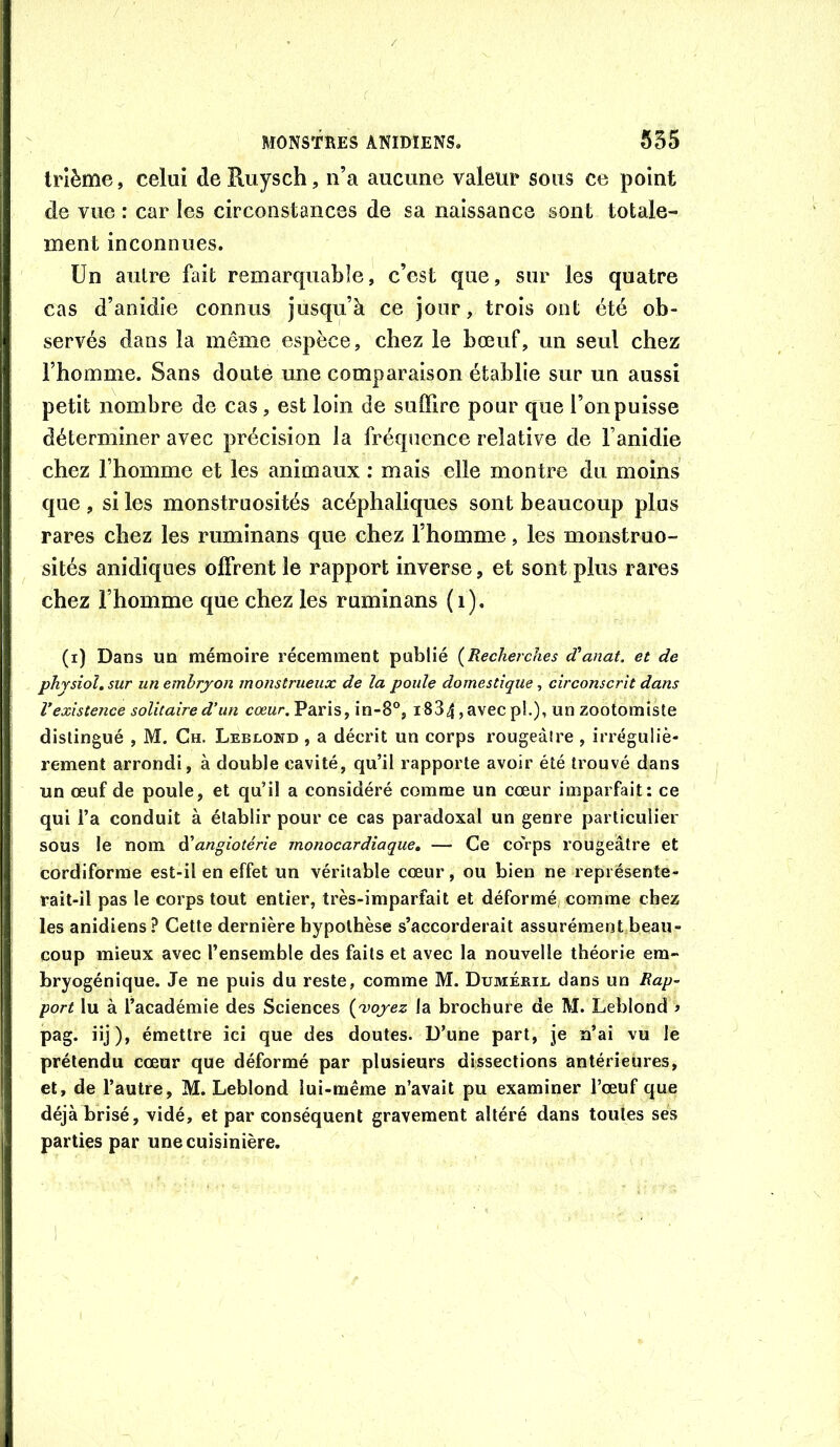 trlème, celui deRuysch, n’a aucune valeur sous ce point de vue : car les circonstances de sa naissance sont totale- ment inconnues. Un autre fait remarquable, c’est que, sur les quatre cas d’anidie connus jusqu’à ce jour, trois ont été ob- servés dans la même espèce, chez le bœuf, un seul chez l’homme. Sans doute une comparaison établie sur un aussi petit nombre de cas, est loin de suffire pour que l’on puisse déterminer avec précision la fréquence relative de Fanidie chez l’homme et les animaux : mais elle montre du moins que , si les monstruosités acéphaliques sont beaucoup plus rares chez les ruminans que chez l’homme, les monstruo- sités anidiques offrent le rapport inverse, et sont plus rares chez l’homme que chez les ruminans (i). (i) Dans un mémoire récemment publié {Recherches d'anat. et de physiol.sur un embryon monstrueux de la poule domestique, circonscrit dans l’existence solitaire d’un cœur. Pai’is, in-8°, i834, avec pL), un zootomiste distingué , M. Ch. Lebcond , a décrit un corps rougeâtre , irréguliè- rement arrondi, à double cavité, qu’il rapporte avoir été trouvé dans un œuf de poule, et qu’il a considéré comme un cœur imparfait: ce qui l’a conduit à établir pour ce cas paradoxal un genre particulier sous le nom ài'angiotérie monocardiaque, —• Ce co'rps rougeâtre et cordiforme est-il en effet un véritable cœur, ou bien ne représente- rait-il pas le corps tout entier, très-imparfait et déformé comme chez les anidiens? Cette dernière hypothèse s’accorderait assurément beau- coup mieux avec l’ensemble des faits et avec la nouvelle théorie era- bryogénique. Je ne puis du reste, comme M. Dumérib dans un Rap- port lu à l’académie des Sciences {'voyez la brochure de M. Leblond i pag. iij), émettre ici que des doutes. D’une part, je n’ai vu Je prétendu cœur que déformé par plusieurs dissections antérieures, et, de l’autre, M. Leblond lui-même n’avait pu examiner l’œuf que déjà brisé, vidé, et par conséquent gravement altéré dans toutes ses parties par une cuisinière.