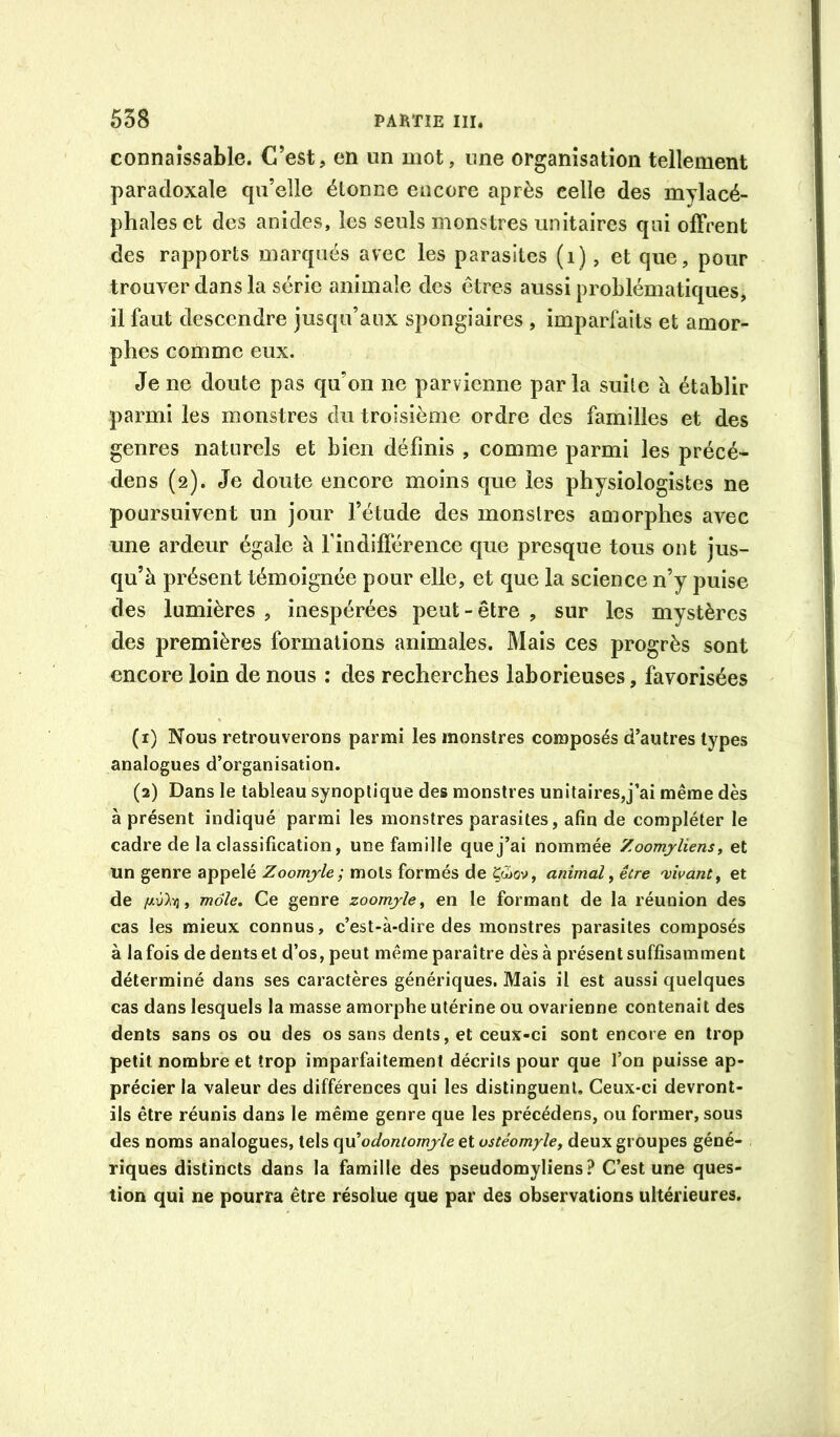 connaissable. C’est, en un mot, une organisation tellement paradoxale qu’elle étonne encore après celle des mylacé- phales et des anides, les seuls monstres unitaires qui offrent des rapports marqués avec les parasites (i), et que, pour trouver dans la série animale des êtres aussi problématiques, il faut descendre jusqu’aux spongiaires , imparfaits et amor- phes comme eux. Je ne doute pas qu’on ne parvienne parla suite à établir parmi les monstres du troisième ordre des familles et des genres naturels et bien définis , comme parmi les précé- dens (2). Je doute encore moins que les physiologistes ne poursuivent un jour l’étude des monstres amorphes avec une ardeur égale à findifférence que presque tous ont jus- qu’à présent témoignée pour elle, et que la science n’y puise des lumières , inespérées peut - être , sur les mystères des premières formations animales. Mais ces progrès sont encore loin de nous : des recherches laborieuses, favorisées (1) Nous retrouverons parmi les monstres composés d’autres types analogues d’organisation. (2) Dans le tableau synoptique des monstres unitaires,j’ai même dès à présent indiqué parmi les monstres parasites, afin de compléter le cadre de la classification, une famille que j’ai nommée Zoomyliens, et un genre appelé Zoomjle; mots formés de Çô5ov, animal ^ être 'vivant^ et de , mole. Ce genre zoomjle^ en le formant de la réunion des cas les mieux connus, c’est-à-dire des monstres parasites composés à la fois de dents et d’os, peut même paraître dès à présent suffisamment déterminé dans ses caractères génériques. Mais il est aussi quelques cas dans lesquels la masse amorphe utérine ou ovarienne contenait des dents sans os ou des os sans dents, et ceux-ci sont encore en trop petit nombre et trop imparfaitement décrits pour que l’on puisse ap- précier la valeur des différences qui les distinguent. Ceux-ci devront- ils être réunis dans le même genre que les précédens, ou former, sous des noms analogues, tels o^odontomjle et ostéomyle, deux groupes géné- riques distincts dans la famille des pseudomyliens ? C’est une ques- tion qui ne pourra être résolue que par des observations ultérieures.