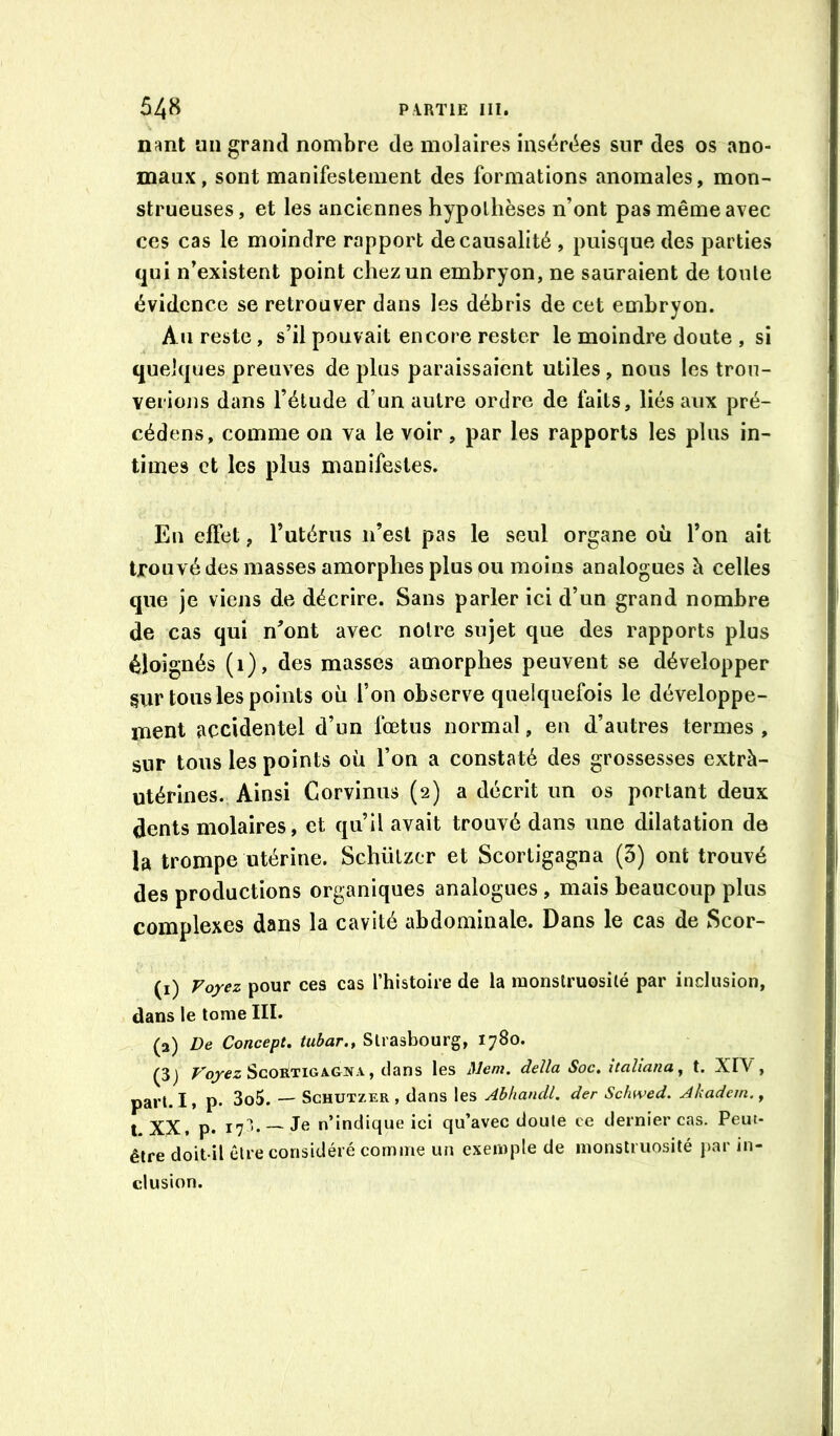 nant un grand nombre de molaires insérées sur des os ano- maux, sont manifestement des formations anomales, mon- strueuses, et les anciennes hypothèses n’ont pas même avec ces cas le moindre rapport de causalité , puisque des parties qui n’existent point chez un embryon, ne sauraient de toute évidence se retrouver dans les débris de cet embryon. Au reste, s’il pouvait encore rester le moindre doute , si quelques preuves de plus paraissaient utiles, nous les trou- verions dans l’étude d’un autre ordre de faits, liés aux pré- cédons, comme on va le voir, par les rapports les plus in- times et les plus manifestes. En effet, Tutérus n’est pas le seul organe où l’on ait trouvé des masses amorphes plus ou moins analogues à celles que je viens de décrire. Sans parler ici d’un grand nombre de cas qui n’ont avec notre sujet que des rapports plus éloignés (i), des masses amorphes peuvent se développer §ur tous les points où l’on observe quelquefois le développe- ment accidentel d’un fœtus normal, en d’autres termes , sur tous les points où l’on a constaté des grossesses extrà- utérines. Ainsi Corvinus (2) a décrit un os portant deux dents molaires, et qu’il avait trouvé dans une dilatation de la trompe utérine. Schützcr et Scortigagna (3) ont trouvé des productions organiques analogues, mais beaucoup plus complexes dans la cavité abdominale. Dans le cas de Scor- (i) Voyez pour ces cas l’histoire de la monstruosilé par inclusion, dans le tome III. (3) De Concept, tubar., Strasbourg, 1780. (3) Scortigagna , dans les Mem. délia Soc, xtaliana^ t. XIV , part. I* P* 3o5. — ScHüTZER, dans les Abhandl. der Schwed. Akadem. ^ t, XX, p. 17^- J® n’indique ici qu’avec doute ce dernier cas. Peut- être doit-il être considéré comme un exemple de monstruosité j>ar in- clusion.