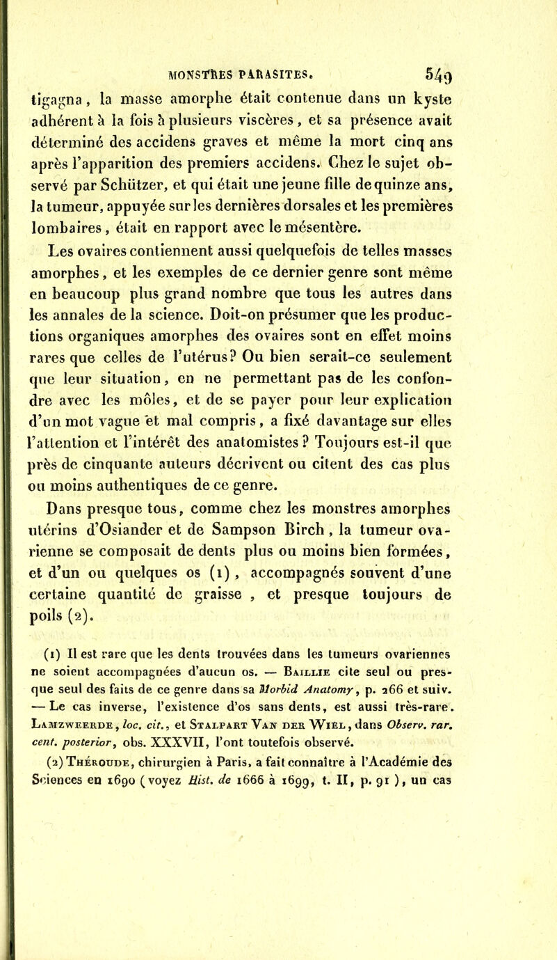 tigagna, la masse amorphe était contenue dans un kyste adhérent à la fois h plusieurs viscères , et sa présence avait déterminé des accidens graves et même la mort cinq ans après l’apparition des premiers accidens. Chez le sujet ob- servé par Schützer, et qui était une jeune fdle de quinze ans, la tumeur, appuyée sur les dernières dorsales et les premières lombaires, était en rapport avec le mésentère. Les ovaires contiennent aussi quelquefois de telles masses amorphes, et les exemples de ce dernier genre sont même en beaucoup plus grand nombre que tous les autres dans les annales de la science. Doit-on présumer que les produc- tions organiques amorphes des ovaires sont en effet moins rares que celles de l’utérus? Ou bien serait-ce seulement que leur situation, en ne permettant pas de les confon- dre avec les môles, et de se payer pour leur explication d’un mot vague et mal compris, a fixé davantage sur elles l’attention et l’intérêt des anatomistes ? Toujours est-il que près de cinquante auteurs décrivent ou citent des cas plus ou moins authentiques de ce genre. Dans presque tous, comme chez les monstres amorphes utérins d’Osiander et de Sampson Birch, la tumeur ova- rienne se composait de dents plus ou moins bien formées, et d’un ou quelques os (i) , accompagnés souvent d’une certaine quantité de graisse , et presque toujours de poils (2). (1) Il est rare que les dents trouvées dans les tumeurs ovariennes ne soient accompagnées d’aucun os. — Bmllie cite seul ou pres- que seul des faits de ce genre dans sa Morhid Anatomy, p. 266 et suiv. — Le cas inverse, l’existence d’os sans dents, est aussi très-rare. Lxmzweerde, loc. cit.i et Stalpart Vaw der Wier, dans Observ. rar, cent, posterior^ obs. XXXVII, l’ont toutefois observé. (2) Théroude, chirurgien à Paris, a fait connaître à l’Académie des Sciences en 1690 (voyez Hist. de 1666 à 1699, t. II, p. 91 ), un cas