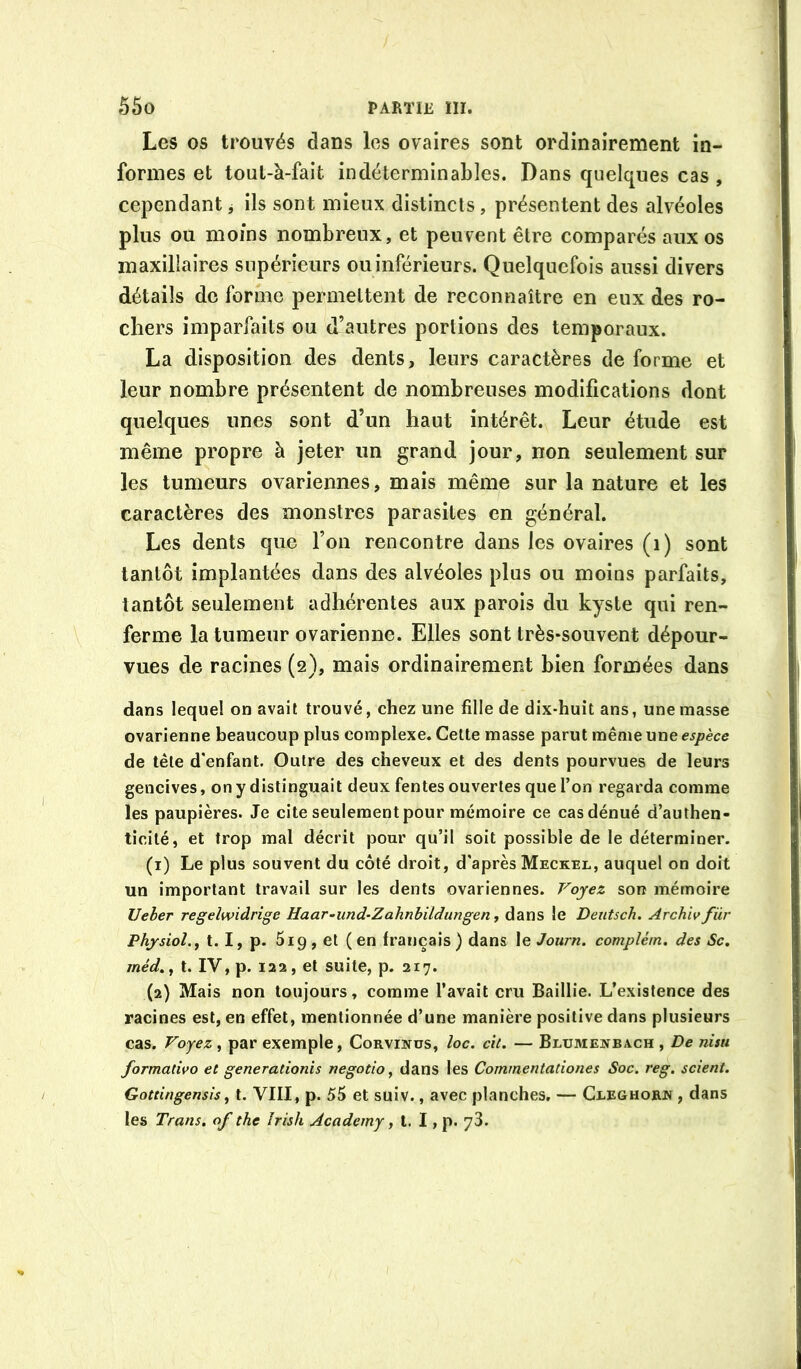 Les os trouvés dans les ovaires sont ordinairement in- formes et toul-à-fait indéterminables. Dans quelques cas , cependant j ils sont mieux distincts, présentent des alvéoles plus ou moins nombreux, et peuvent être comparés aux os maxillaires supérieurs ouinférieurs. Quelquefois aussi divers détails de forme permettent de reconnaître en eux des ro- chers imparfaits ou d’autres portions des temporaux. La disposition des dents, leurs caractères de forme et leur nombre présentent de nombreuses modifications dont quelques unes sont d’un haut intérêt. Leur étude est même propre à jeter un grand jour, non seulement sur les tumeurs ovariennes, mais même sur la nature et les caractères des monstres parasites en général. Les dents que l’on rencontre dans les ovaires (i) sont tantôt implantées dans des alvéoles plus ou moins parfaits, tantôt seulement adhérentes aux parois du kyste qui ren- ferme la tumeur ovarienne. Elles sont très-souvent dépour- vues de racines (2), mais ordinairement bien formées dans dans lequel on avait trouvé, chez une fille de dix-huit ans, une masse ovarienne beaucoup plus complexe. Cette masse parut même une de tête d'enfant. Outre des cheveux et des dents pourvues de leurs gencives, on y distinguait deux fentes ouvertes que l’on regarda comme les paupières. Je cite seulement pour mémoire ce cas dénué d’authen- ticité, et trop mal décrit pour qu’il soit possible de le déterminer. (1) Le plus souvent du côté droit, d'après Meckel, auquel on doit un important travail sur les dents ovariennes. Voyez son mémoire Ueher regelwidrige Haar-und-Zahnbildungen ^ dans le Deutsch. Archivfür Physiol.j t. I, p. 5i9, et (en français) dans le Journ. complém, des Sc, méd.^ t. IV, p. 122, et suite, p. 217. (2) Mais non toujours, comme l’avait cru Baillie. L’existence des racines est, en effet, mentionnée d’une manière positive dans plusieurs cas. Voyez , par exemple, Corvinus, loc. cil. — Blume]vba.ch , De nisu formadvo et generationîs negotio ^ dans les Commentadones Soc. reg. scient. Gotdngensis, t. VIII, p. 55 et suiv., avec planches, — Cleghorn , dans les Trans. of the Irish Academy, t. I, p. yS.