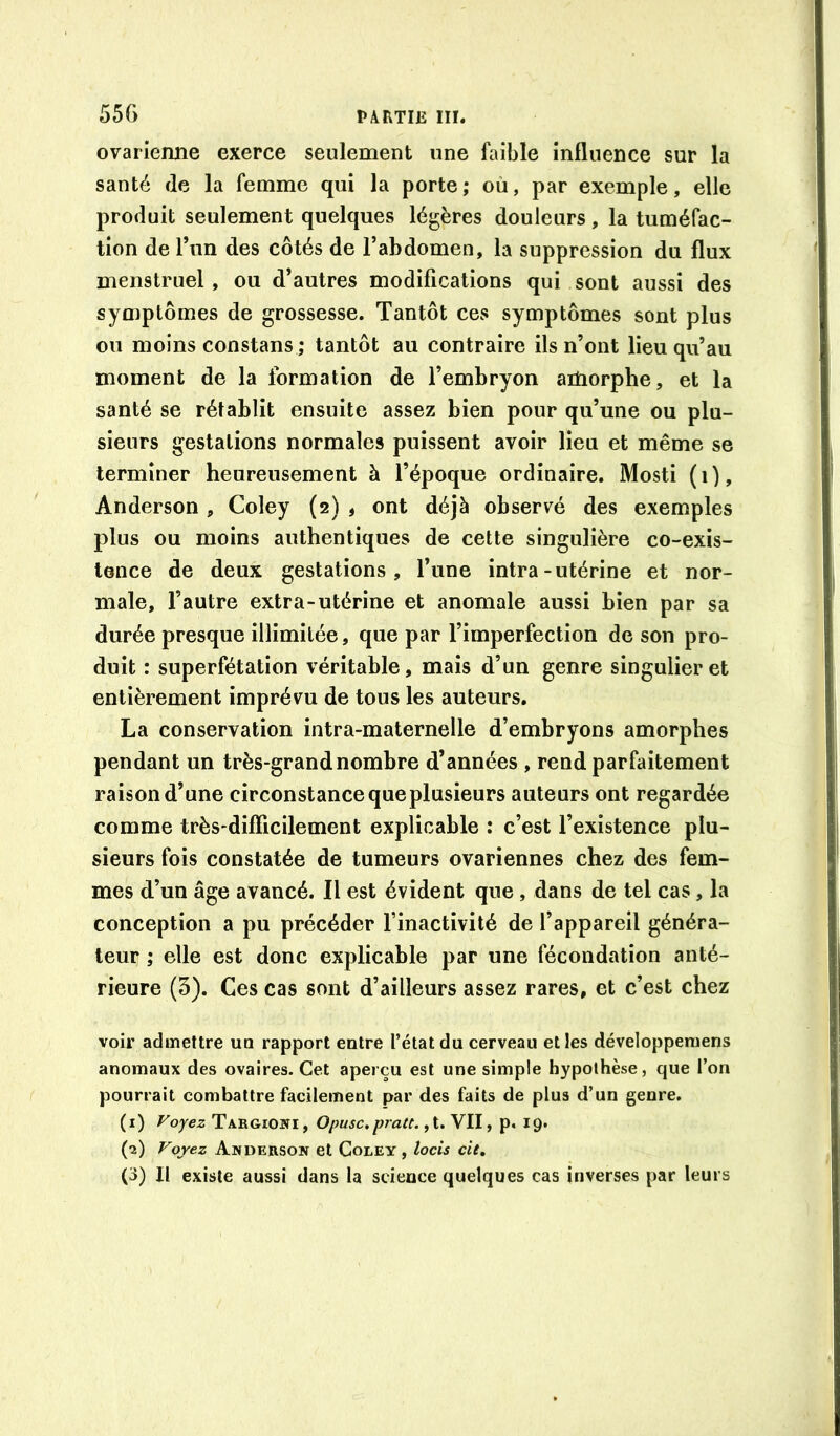 ovarienne exerce seulement une faible influence sur la santé fie la femme qui la porte; où, par exemple, elle produit seulement quelques légères douleurs, la tuméfac- tion de l’un des côtés de l’abdomen, la suppression du flux menstruel, ou d’autres modifications qui sont aussi des symptômes de grossesse. Tantôt ces symptômes sont plus ou moins constans ; tantôt au contraire ils n’ont lieu qu’au moment de la formation de l’embryon aitiorphe, et la santé se rétablit ensuite assez bien pour qu’une ou plu- sieurs gestations normales puissent avoir lieu et même se terminer heureusement à l’époque ordinaire. Mosti (i), Anderson, Coley (2) , ont déjà observé des exemples plus ou moins authentiques de cette singulière co-exis- tence de deux gestations, l’une intra-utérine et nor- male, l’autre extra-utérine et anomale aussi bien par sa durée presque illimitée, que par l’imperfection de son pro- duit : superfétation véritable, mais d’un genre singulier et entièrement imprévu de tous les auteurs, La conservation intra-maternelle d’embryons amorphes pendant un très-grand nombre d’années , rend parfaitement raison d’une circonstance que plusieurs auteurs ont regardée comme très-difficilement explicable : c’est l’existence plu- sieurs fois constatée de tumeurs ovariennes chez des fem- mes d’un âge avancé. Il est évident que , dans de tel cas, la conception a pu précéder l’inactivité de l’appareil généra- teur ; elle est donc explicable par une fécondation anté- rieure (5). Ces cas sont d’ailleurs assez rares, et c’est chez voir admettre un rapport entre l’état du cerveau et les développeniens anomaux des ovaires. Cet aperçu est une simple hypothèse, que l’on pourrait combattre facilement par des faits de plus d’un genre. (i) Voyez Targiowi, Opusc,pratt. VII, p. 19. (•î) Voyez Anderson et Coley , locis de, (3) Il existe aussi dans la science quelques cas inverses par leurs