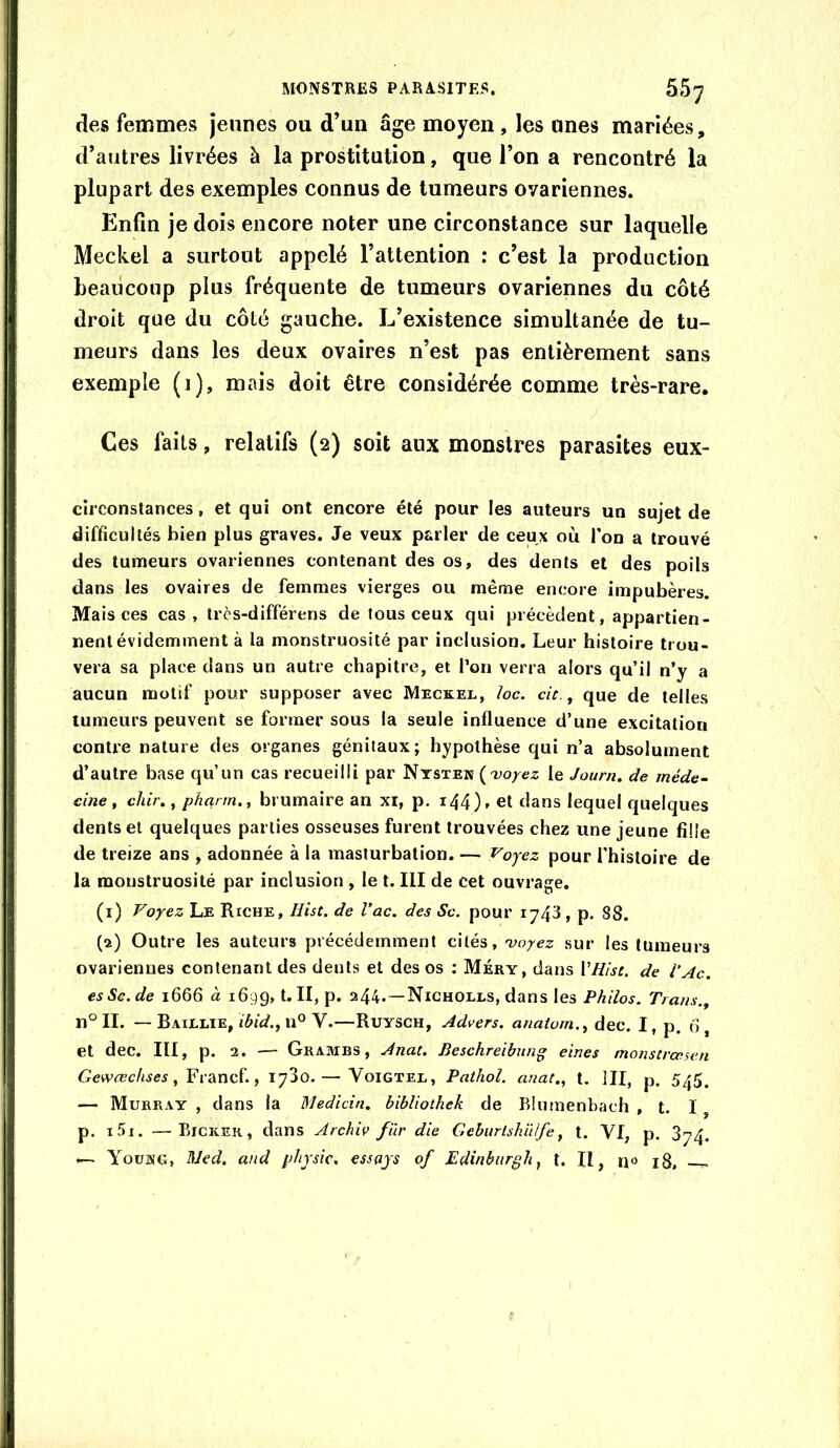 des femmes jeunes ou d’un âge moyen , les unes mariées, d’autres livrées à la prostitution, que l’on a rencontré la plupart des exemples connus de tumeurs ovariennes. Enfin je dois encore noter une circonstance sur laquelle Meckel a surtout appelé l’attention : c’est la production heaiicoup plus fréquente de tumeurs ovariennes du côté droit que du côté gauche. L’existence simultanée de tu- meurs dans les deux ovaires n’est pas entièrement sans exemple (i), mais doit être considérée comme très-rare. Ces faits, relatifs (2) soit aux monstres parasites eux- circonstances, et qui ont encore été pour les auteurs un sujet de difficultés bien plus graves. Je veux parler de ceux où l’on a trouvé des tumeurs ovariennes contenant des os, des dents et des poils dans les ovaires de femmes vierges ou même encore impubères. Mais ces cas, très-différens de tous ceux qui précèdent, appartien- nent évidemment à la monstruosité par inclusion. Leur histoire trou- vera sa place dans un autre chapitre, et Ton verra alors qu’il n’y a aucun motif pour supposer avec Meckel, loc. cit ,, que de telles tumeurs peuvent se former sous la seule influence d’une excitation contre nature des organes génitaux; hypothèse qui n’a absolument d’autre base qu’un cas recueilli par Nystek {uoyez le Journ. de méde- cine y chir,, pharm., brumaire an xi, p. i44)» et dans lequel quelques dents et quelques parties osseuses furent trouvées chez une jeune fille de treize ans , adonnée à la masturbation. — Voyez pour l’histoire de la monstruosité par inclusion , le t. III de cet ouvrage. (1) Voyez Le Riche, liist. de Vac. des Sc. pour 1743 , p. 88. (2) Outre les auteurs précédemment cités, 'voyez sur les tumeurs ovariennes contenant des dents et des os ; Méry, dans VHist. de l’Ac. esSc.de 1666 à 1699, Ih P* a44.—Nicholls, dans les Philos. Traits.^ n°II. — Baillie, u° V.—Ruysch, Advers. anatum.^ dec. I, p. 6, et dec. III, p. 2. — Grambs, Anat. Beschreibung eines monstrœsen Gewœchses ^ Yl'd^ncï., 1730.— Voigtel, Pathol, anat., t. III, p. 5^5. — Murray , dans la Medicin, hibliothek de Blumenbach , t. I, p. i5i. —Eickek, dans Archiv fur die GeburtshUlfe, t. VI, p. 874. — Yoükg, ]\]€d. and physic, essays of Edinburgh, t. Il, 18, —-