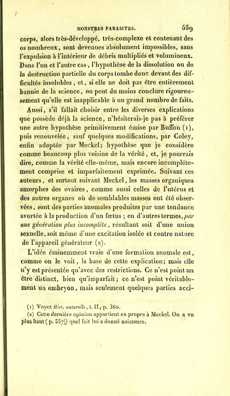 corps, alors très-développé, très-complexe et contenant des os nombreux, sont devenues absolument impossibles, sans l’expulsion à l’intérieur de débris multipliés et volumineux. Dans l’un et l’autre cas, l’hypothèse de la dissolution ou de la destruction partielle du corps tombe donc devant des dif- ficultés insolubles, et, si elle ne doit pas être entièrement bannie de la science, on peut du moins conclure rigoureu- sement qu’elle est inapplicable à un grand nombre de faits. Aussi, s’il fallait choisir entre les diverses explications que possède déjà la science, n’hésilerais-je pas à préférer une autre hypothèse primitivement émise par BulFon (1), puis renouvelée, sauf quelques modifications, par Coley, enfin adoptée par Meckel; hypothèse que je considère comme beaucoup plus voisine de la vérité, et, je pourrais dire, comme la vérité elle-même, mais encore incomplète- ment comprise et imparfaitement exprimée. Suivant ces auteurs, et surtout suivant Meckel, les masses organiques amorphes des ovaires, comme aussi celles de l’utérus et des autres organes où de semblables masses ont été obser- vées, sont des parties anomales produites par une tendance avortée à la production d’un fœtus 5 en d’autres termes, par une génération plus incomplète, résultant soit d’une union sexuelle, soit même d’une excitation isolée et contre nature de l’appareil générateur (2). L’idée éminemment vraie d’une formation anomale est, comme on le voit, la base de cette explication; mais elle n’y est présentée qu’avec des restrictions. Ce n’est point un être distinct, bien qu’imparfait; ce n’est point véritable- ment un embryon, mais seulement quelques parties acci- (1) Voyez Hîst, naturelle^ î. Il, p. 36o. (2) Cette dernière opinion appartient en propre à Meckel. On a VU plus haut ( p. 557I) rjue! fait lui a donné naissance.