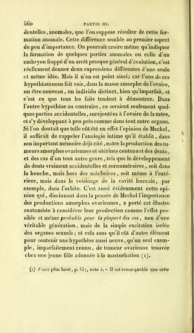 dentelles, anomales, que l’on suppose résulter de celte for- mation anomale. Cette différence semble au premier aspect de peu d’importance. On pourrait croire même qu’indiquer la formation de quelques parties anomales ou celle d’un embryon frappé d’un arrêt presque général d’évolution, c’est réellement donner deux expressions différentes d’une seule et même idée. Mais il n’en est point ainsi; car l’une de ces hypolhèsesnous fait voir, dans la masse amorphe de l’ovaire, un être nouveau, un individu distinct, bien qu’imparfait, et c’est ce que tous les faits tendent à démontrer. Dans l’autre hypothèse au contraire , ce seraient seulement quel- ques parties accidentelles, surajoutées à l’ovaire de la mère, et s’y développant à peu près comme dans tout autre organe. Si l’on doutait que telle eût été en effet l’opinion de Meckel, il suffirait de rappeler l’analogie intime qu’il établit, dans son important mémoire déjà cité , entre la production des tu- meurs amorphes ovariennes et utérines contenant des dents, et des cas d’un tout autre genre, tels que le développement de dents vraiment accidentelles et surnuméraires , soit dans la bouche, mais hors des mâchoires , soit même à l’exté- rieur, mais dans le voisinage de la cavité buccale, par exemple, dans l’orbite. C’est aussi évidemment cette opi- nion qui, diminuant dans la pensée de Meckel l’importance des productions amorphes ovariennes, a porté cet illustre anatomiste à considérer leur production comme l’effet pos- sible Q,i même, probable pour la plupart des cas, non d’une véritable génération, mais de la simple excitation isolée des organes sexuels ; et cela sans qu’il eût d’autre élément pour soutenir une hypothèse aussi neuve, qu’un seul exem- ple , imparfaitement connu, de tumeur ovarienne trouvée chez une jeune fille adonnée à la masturbation (i).