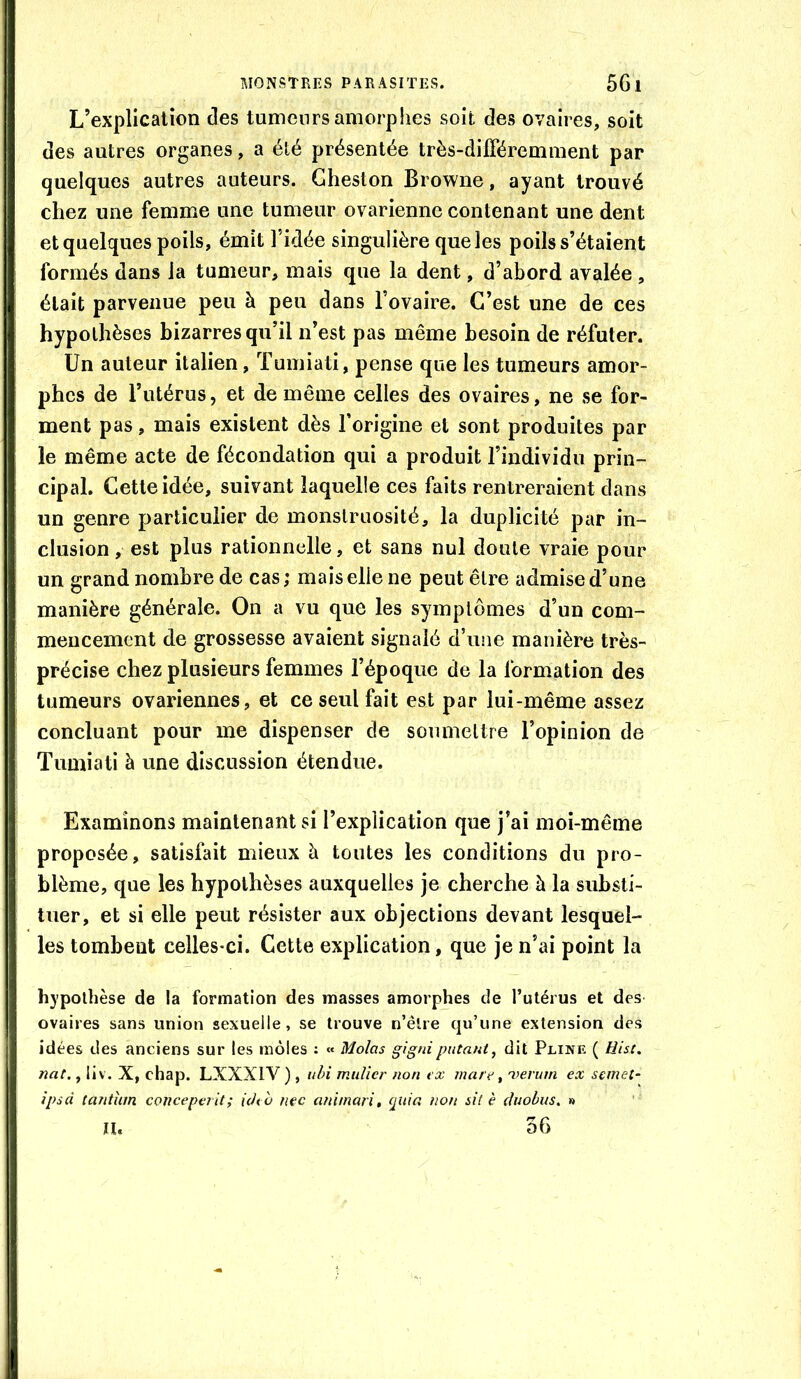 L’explication des tumeurs amorphes soit des ovaires, soit des autres organes, a été présentée très-différemment par quelques autres auteurs. Gheston Browne, ayant trouvé chez une femme une tumeur ovarienne contenant une dent et quelques poils, émît l’idée singulière que les poils s’étaient formés dans la tumeur, mais que la dent, d’abord avalée , était parvenue peu à peu dans l’ovaire. C’est une de ces hypothèses bizarres qu’il n’est pas même besoin de réfuter. Un auteur italien, Tumiati, pense que les tumeurs amor- phes de l’utérus, et de même celles des ovaires, ne se for- ment pas, mais existent dès l’origine et sont produites par le même acte de fécondation qui a produit l’individu prin- cipal. Cette idée, suivant laquelle ces faits rentreraient dans un genre particulier de monstruosité, la duplicité par in- clusion , est plus rationnelle, et sans nul doute vraie pour un grand nombre de cas ; mais elle ne peut être admise d’une manière générale. On a vu que les symptômes d’un com- mencement de grossesse avaient signalé d’une manière très- précise chez plusieurs femmes l’époque de la formation des tumeurs ovariennes, et ce seul fait est par lui-même assez concluant pour me dispenser de soumettre l’opinion de Tumiati à une discussion étendue. Examinons maintenant si l’explication que j’ai moi-même proposée, satisfait mieux à toutes les conditions du pro- blème, que les hypothèses auxquelles je cherche à la substi- tuer, et si elle peut résister aux objections devant lesquel- les tombent celles-ci. Cette explication, que je n’ai point la hypothèse de la formation des masses amorphes de Tutérus et des ovaires sans union sexuelle, se trouve n’êlre qu’une extension des idées des anciens sur les môles : « Molas gignipntant, dit Pline ( Hist. nat., liv. X, chap. LXXXIV ) , idn millier non ex mare ^ i^eritm ex semet- ipsd tantum concept? it; ich ù nec animari, quia non sit è diiobus. » n. 56